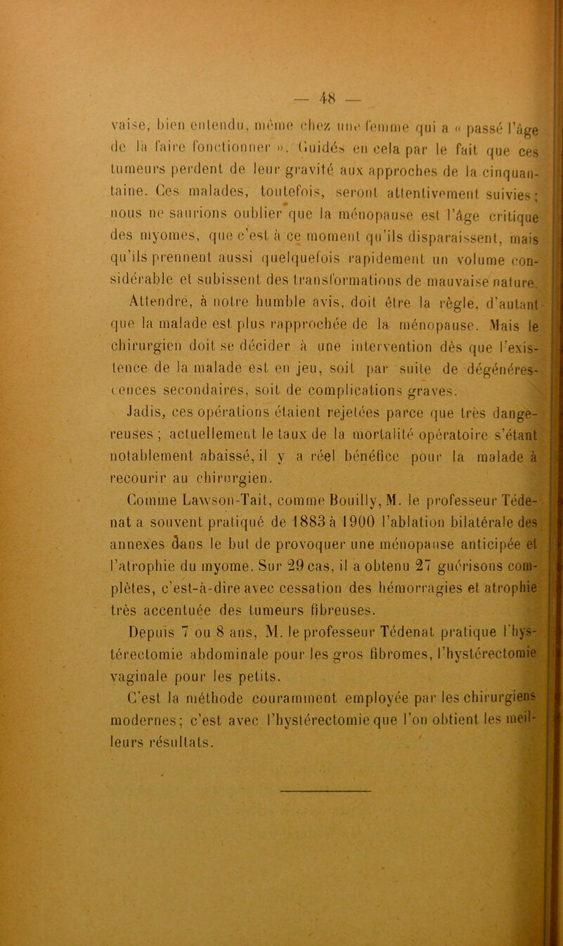 vaise, bien entendu, même chez une femme qui a « passé l’âge de la faire fonctionner ». Cuidés en cela par le fait que ces tumeurs perdent de leur gravité, aux approches de la cinquan- taine. Ces malades, toutefois, seront attentivement suivies' nous ne saurions oublier que la ménopause est l’âge critique des myom.es, que c’est à ce moment qu’ils disparaissent, mais qu’ils prennent aussi quelquefois rapidement un volume con- sidérable et subissent des transformations de mauvaise nature. Attendre, à notre humble avis, doit être la règle, d’autant que la malade est plus rapprochée de la ménopause. Mais le chirurgien doit se décider à une intervention dès que l’exis- tence de la malade est en jeu, soit par suite de dégénéres- cences secondaires, soit de complications graves. Jadis, ces opérations étaient rejetées parce que très dange- reuses; actuellement le taux de la mortalité opératoire s’étant notablement abaissé, il y a réel bénéfice pour la malade à recourir au chirurgien. Comme Lawson-Tait, comme Bouilly, M. le professeur Téde- nat a souvent pratiqué de 1883 à 1900 l’ablation bilatérale des annexes dans le but de provoquer une ménopause anticipée et l’atrophie du myome. Sur 29 cas, il a obtenu 27 guérisons coin- - plètes, c’est-à-dire avec cessation des hémorragies et atrophie très accentuée des tumeurs fibreuses. Depuis 7 ou 8 ans, M. le professeur Tédenat pratique fhys- térectomie abdominale pour les gros fibromes, l’hystérectomie vaginale pour les petits. C’est la méthode couramment employée par les chirurgiens modernes; c’est avec l’hyslérectomieque l’on obtient les meil- leurs résultats. h