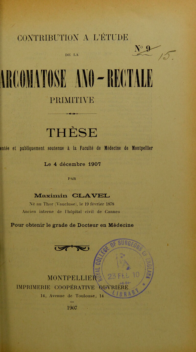 PRIMITIVE THÈSE entée et publiquement soutenue à la Faculté de Médecine de Montpellier Le 4 décembre 1907 PAR ÜVEa.xim.ixi CLAVEL Né au Thor (Vaucluse), le 19 février 1878 Ancien interne de l'hôpital civil de Cannes Pour obtenir le grade de Docteur en Médecine MONTPELLIER IMPRIMERIE COOPÉRATIVE OUVRIÈRE 14, Avenue de Toulouse, 14 1907