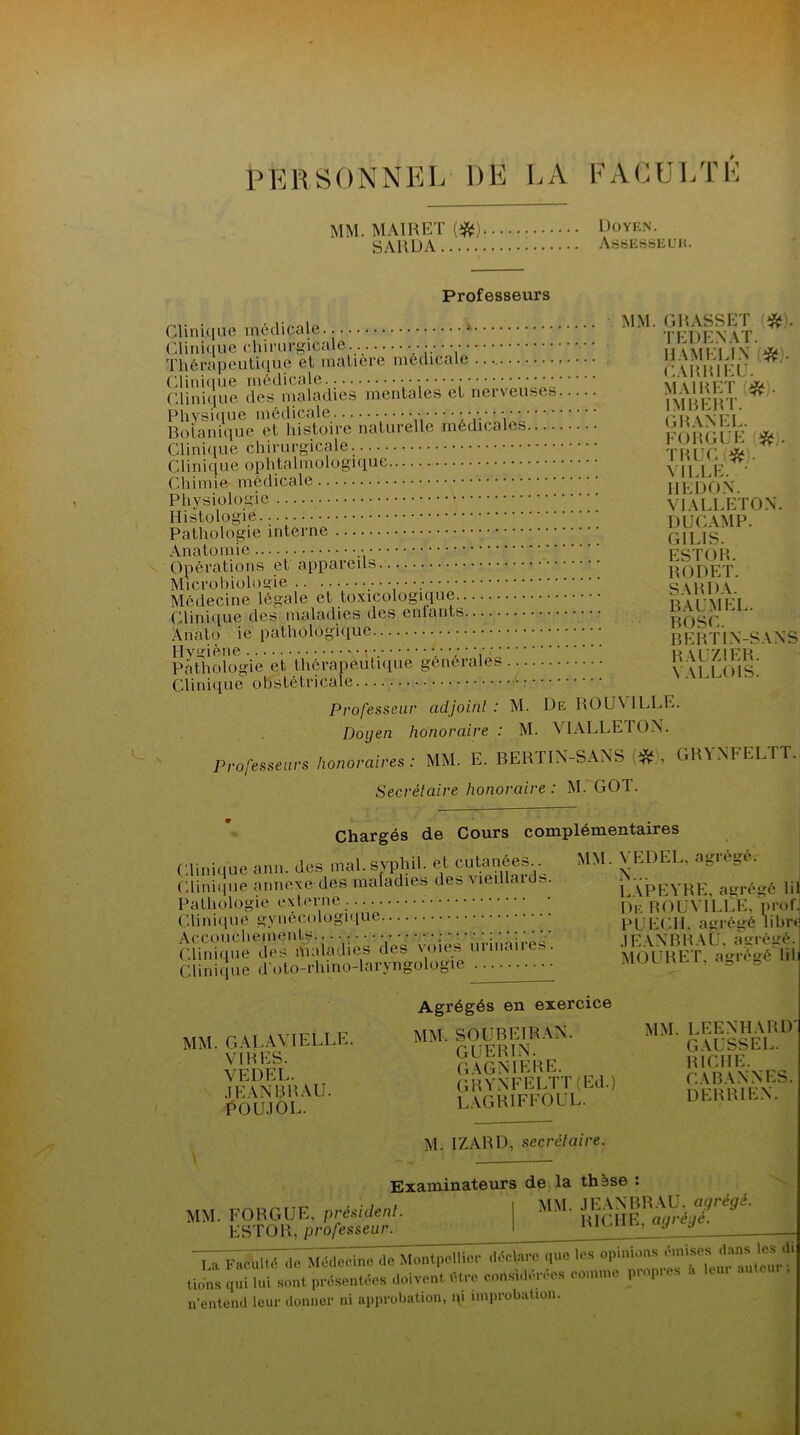 PERSONNEL DE LA FACULTE MM. MAI R ET (#) Doyen. SARDA Assesseur. Professeurs Clinique médicale ^ TFDENAT ^ Thérapeutique et matière médicale r:\HHIEL'. ^ Clinique dè^maladies mentales et nerveuses ÏmbeR I’ ^ ’ Bo ta ni q'u e ' e t ' lîfstoire natu relie médicales FORGük * Clinique ophtalmologique ! .. , j- Chimie médicale HE DON Physiologie \ VIALLETON. Histologie.... DUCAMP. Pathologie interne G1LIS. Anatomie ESTOR Opérations et appareils RODET. Microbiologie S\1U)\ Médecine légale et toxicologique tVai'MFT Clinique des maladies des enfants ’ Anato ie pathologique BERTIN-SANS Pathologie et’thérapèùtique générales y' ALLmii Clinique obstétricale Professeur adjoint: M. De ROÜVILLE. Doyen honoraire : M. VIALLETON. Professeurs honoraires : MM. E. BERTIN-SANS <#), GRVXFELTT. Secrétaire honoraire: M. GOT. Chargés de Cours Clinique ann. des mal.syphil. et cutanées..^ Clinique annexe des maladies des vieillaids. Pathologie externe. Clinique gynécologique Accouchements ; : Clinique des maladies des voies urmanes. Clinique d'oto-rhino-laryngologie complémentaires MM. VEDEL, agrégé. N... LAPEVRE, agrégé lil De ROÜVILLE, prof PUECH. agrégé lihr JEANBRAU, agrégé. MOURET, agrégé lil MM. GALAVIELLE. VIRES. VEDEL. .1EANBRAU. POUJOL. Agrégés en exercice MM. SOUBEIRAN. GUERIN. GAGNIERE. GRVXFELTT (Ed.) LAGRIFFOUL. MM. LEENHARD GAUSSEE. RICHE. CABAN NES. derrien. M. IZARD, secrétaire. Examinateurs de la thèse : MM. FORGUE. préside*. 1 MM. ^ANBRAU. a^i. ESTOR, professeur. I nu 1 ’ y d La nlbltl de Médecine de Montpellier que le» lions qui lui soûl présent** doivent Mue «OM» »',nc prop.ee .1 leu, n'entend leur donner ni approbation, i\i improbation.