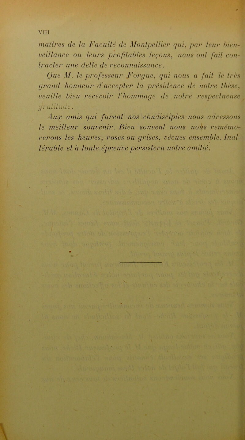 maîtres de la Faculté (le Montpellier <pii, par leur bien- veillance ou leurs profitables leçons, nous oui fail con- Iracler une clelle de reconnaissance. Que M. le professeur J^orgue, qui nous a fait le 1res grand honneur d'accepter la présidence de noire thèse, veuille bien recevoir l'hommage de noire respectueuse • , / /i J Lii li CL Ci C . Aux amis qui furent nos condisciples nous adressons le meilleur souvenir. Bien souvent nous nous remémo- rerons les heures, roses ou grises, vécues ensemble. Inal- térable et à toute épreuve persistera notre amitié.