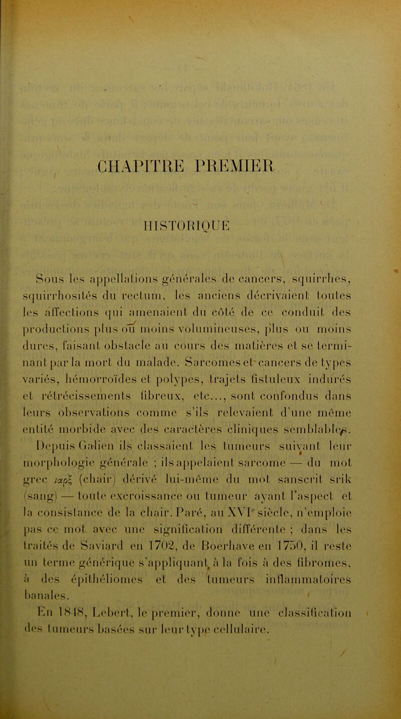 CHAPITRE PREMIER HISTORIQUE Sous les appellations générales de cancers, squirrhes, squirrhosités du rectum, les anciens décrivaient toutes les affections qui amenaient du côté de ce conduit des productions plus ou moins volumineuses, plus ou moins dures, faisant obstacle au cours des matières et se termi- nant parla mort du malade. Sarcomes et cancers de types variés, hémorroïdes et polypes, trajets fistuleux indurés et rétrécissements fibreux, etc..., sont confondus dans leurs observations comme s’ils relevaient d’une même entité morbide avec des caractères cliniques semblable^. Depuis Galien ils classaient les tumeurs suivant leur morphologie générale ; ils appelaient; sarcome— du mot grec socpl (chair) dérivé lui-même du mot sanscrit srik (sang) — toute excroissance ou tumeur ayant l’aspect et la consistance de la chair. Paré, au XVI° siècle, n’emploie pas ce mot avec une signification différente ; dans les traités de Saviard en 1702, de Boerhave en 1750, il reste un terme générique s'appliquant, à la fois à des fibromes, à des épithéliomes et des tumeurs inflammatoires banales. Kn 1818, Lebert, le premier, donne une classification des tumeurs basées sur leur type cellulaire. i