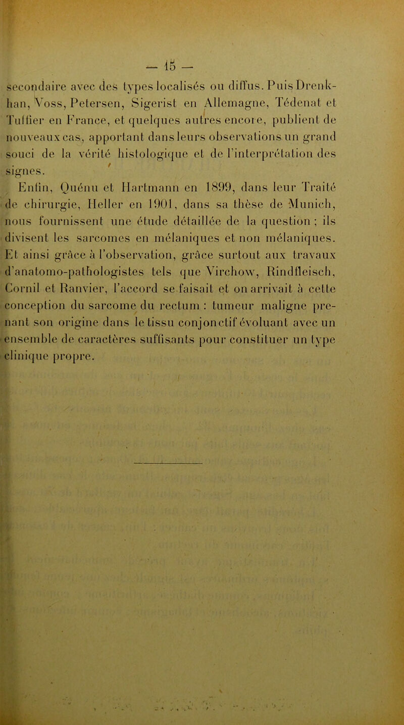 m - secondaire avec des types localisés ou diffus. PuisDrenk- han, Voss, Petersen, Sigerist en Allemagne, Tédenat et Tuilier en France, et quelques autres encore, publient de nouveaux cas, apportant dans leurs observations un grand souci de la vérité histologique et de l’interprétation des signes. Enfin, Quénu et Hartmann en 1899, dans leur Traité de chirurgie, Ileller en 1901, dans sa thèse de Munich, nous fournissent une étude détaillée de la question ; ils divisent les sarcomes en mélaniques et non mélaniques. Et ainsi grâce à l’observation, grâce surtout aux travaux d’anatomo-pathologistes tels que Virchow, Rindfleisch, Corail et Ranvier, l’accord se faisait et on arrivait à celte conception du sarcome du rectum : tumeur maligne pre- nant son origine dans le tissu conjonctif évoluant avec un ensemble de caractères suffisants pour constituer un type clinique propre.