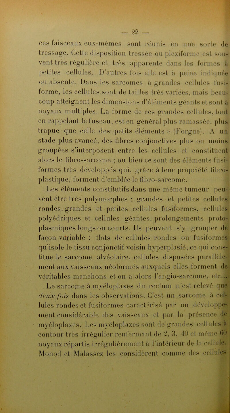 ces faisceaux eux-mêmes sont réunis en une sorte de tressage. Cette disposition tressée ou plexiforrne est sou- vent très régulière et très apparente dans les formes à petites cellules. D’autres fois elle est a peine indiquée ou absente. Dans les sarcomes a grandes cellules fusi- forme, les cellules sont de tailles très variées, mais beau- coup atteignent les dimensions d’éléments géants et sont à noyaux multiples. La forme de ces grandes cellules, tout en rappelant le fuseau, est en général plus ramassée, plus trapue que celle des petits éléments » (Forgue). A un stade plus avancé, des libres conjonctives plus ou moins groupées s’interposent entre les cellules et constituent alors le fibro-sarcome ; ou bien ce sont des éléments fusi- formes très développés qui, grâce à leur propriété fibro- plastique, forment d’emblée le fibro-sarcome. Les éléments constitutifs dans une même tumeur peu- vent être très polymorphes : grandes et petites cellules rondes, grandes et petites cellules fusiformes, cellules polyédriques et cellules géantes, prolongements proto- plasmiques longs ou courts. Ils peuvent s’y grouper de façon VcTriable : îlots de cellules rondes ou fusiformes qu’isole le tissu conjonctif voisin hyperplasié, ce qui cons- titue le sarcome alvéolaire, cellules disposées parallèle- ment aux vaisseaux néoformés auxquels elles forment de véritables manchons et on a alors l’angio-sarcome, etc... Le sarcome à myéloplaxes du rectum n'esl relevé que deux fois dans les observations. C’est un sarcome à cel- lules rondes et fusiformes caractérisé par uu développe- ment considérable des vaisseaux et par la présence de myéloplaxes. Les myéloplaxes sont de grandes cellules a contour très irrégulier renfermanl de 2, 3, 1<> et même *><• noyaux répartis irrégulièrement à l’intérieur de la cellule. Monod et Malassez les considèrent comme des cellules