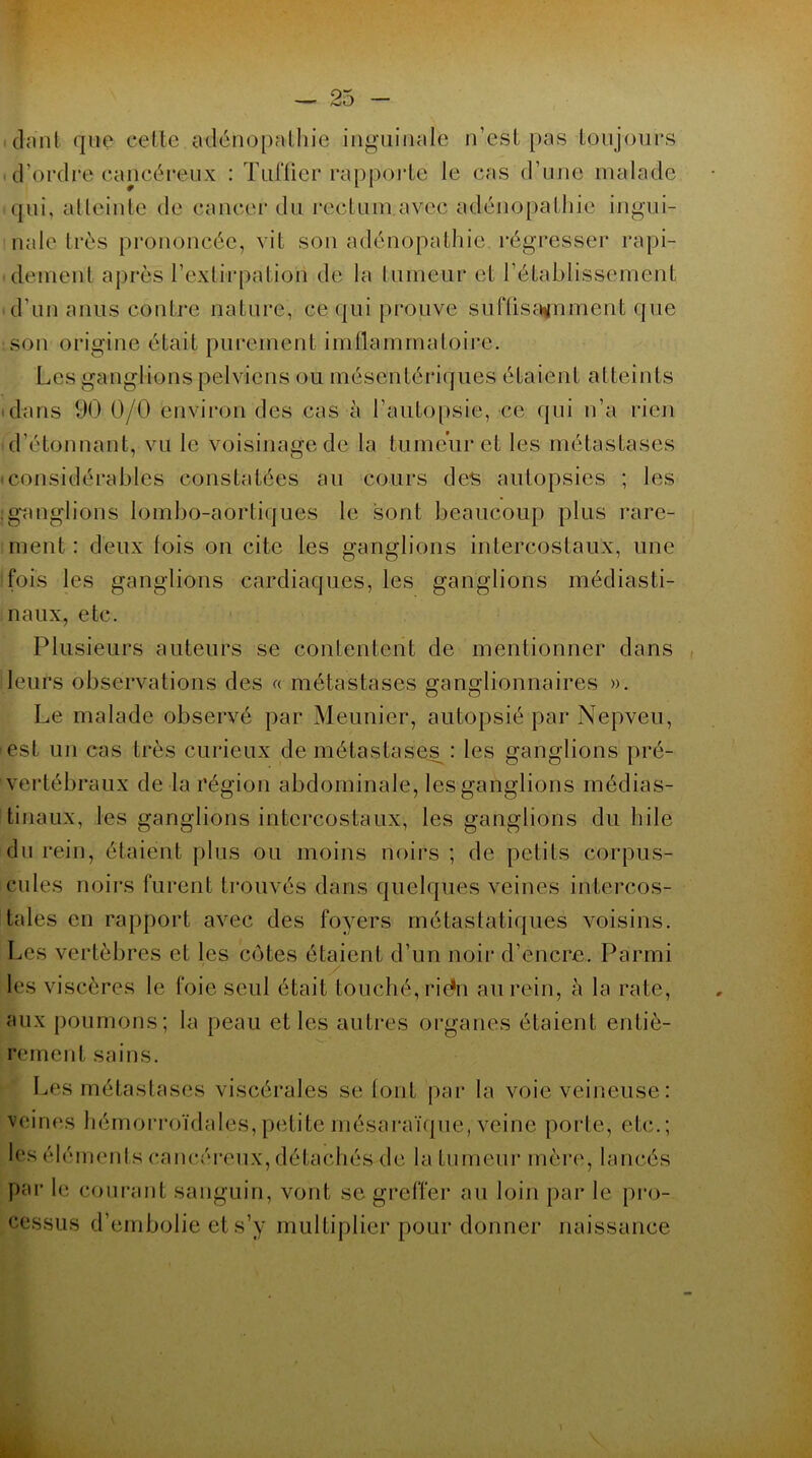 cianfc que celte adénopathie inguinale n’est pas toujours d’ordre cancéreux : Tuftier rapporte le cas d’une malade qui, atteinte de cancer du rectum avec adénopathie ingui- nale très prononcée, vit son adénopathie, régresser rapi- dement après l’extirpation de la tumeur et rétablissement d'un anus contre nature, ce qui prouve suffi satinent que son origine était purement imflammatoire. Les ganglions pelviens ou mésentériques étaient atteints dans 90 0/0 environ des cas à l’autopsie, ce qui n’a rien d’étonnant, vu le voisinage de la tumeur et les métastases • considérables constatées au cours des autopsies ; les jganglions lombo-aortiques le sont beaucoup plus rare- ment : deux lois on cite les ganglions intercostaux, une fois les ganglions cardiaques, les ganglions médiasti- naux, etc. Plusieurs auteurs se contentent de mentionner dans leurs observations des « métastases ganglionnaires ». Le malade observé par Meunier, autopsié par Nepveu, est un cas très curieux de métastases : les ganglions pré- vertébraux de la région abdominale, les ganglions médias- tinaux, les ganglions intercostaux, les ganglions du hile du rein, étaient plus ou moins noirs ; de petits corpus- cules noirs furent trouvés dans quelques veines intercos- tales en rapport avec des foyers métastatiques voisins. Les vertèbres cl les cotes étaient d’un noir d’encre. Parmi les viscères le foie seul était touché, riéfn au rein, à la rate, aux poumons; la peau et les autres organes étaient entiè- rement sains. Les métastases viscérales se font par la voie veineuse : veines hémorroïdales,petiteînésaraïque, veine porte, etc.; les éléments cancéreux, détachés de la tumeur mère, lancés par le courant sanguin, vont se greffer au loin par le pro- cessus d’embolie et s’y multiplier pour donner naissance