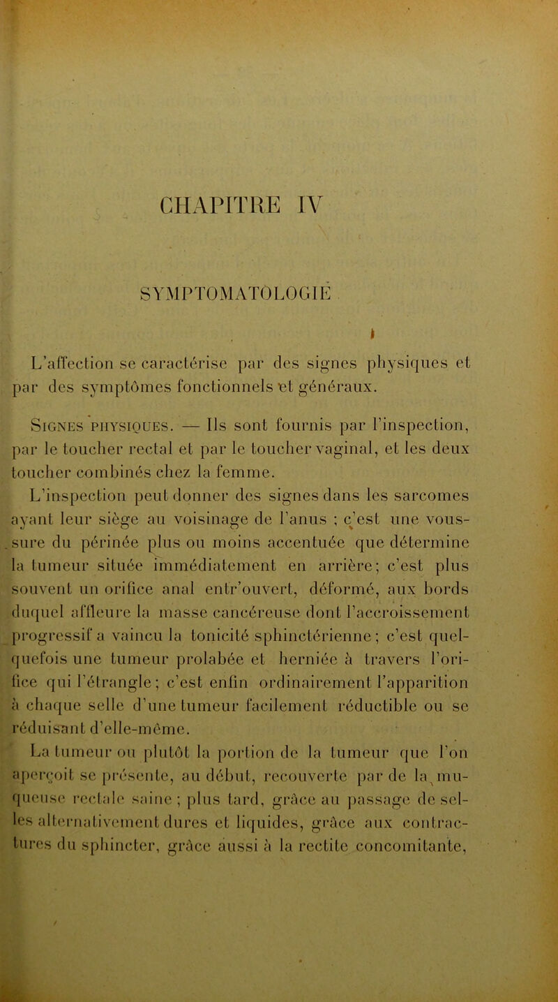 SYMPTOMATOLOGIE L’affection se caractérise par des signes physiques et par des symptômes fonctionnels •et généraux. Signes physiques. — Ils sont fournis par l’inspection, par le toucher rectal et par le toucher vaginal, et les deux toucher combinés chez la femme. L’inspection peut donner des signes dans les sarcomes ayant leur siège au voisinage de l’anus ; c’est une vous- sure du périnée plus ou moins accentuée que détermine la tumeur située immédiatement en arrière; c’est plus souvent un orifice anal entr’ouvert, déformé, aux bords duquel affleure la masse cancéreuse dont l’accroissement progressif a vaincu la tonicité sphinctérienne; c’est quel- quefois une tumeur prolabée et herniée à travers l’ori- fice qui l’étrangle; c’est enfin ordinairement l’apparition à chaque selle d’une tumeur facilement réductible ou se réduisant d’elle-même. La tumeur ou plutôt la portion de la tumeur que l’on aperçoit se présente, au début, recouverte par de la^mu- queuse rectale saine; plus tard, grâce au passage de sel- les alternativement dures et liquides, grâce aux contrac- tures du sphincter, grâce aussi à la rectite concomitante,