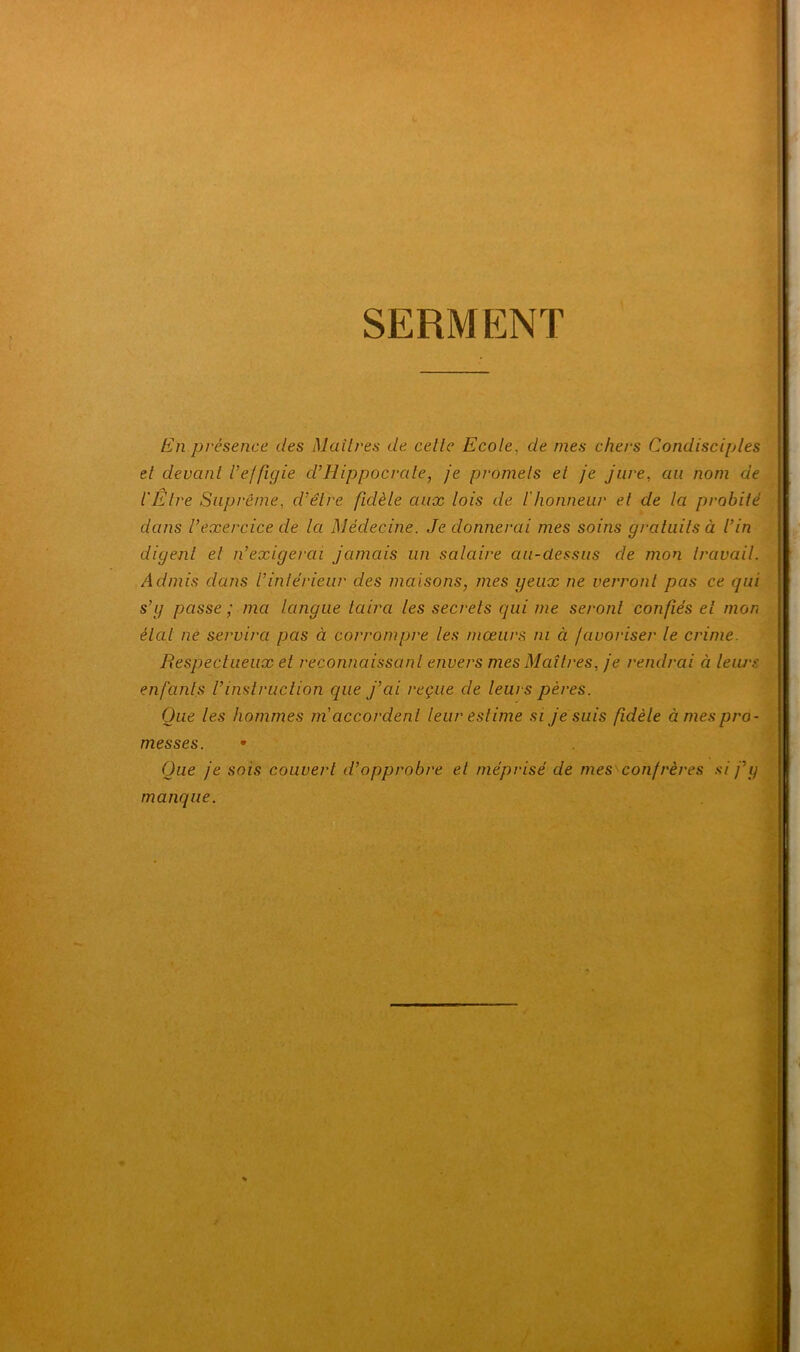 SERMENT ; En présence des Mailres de celle Ecole, de mes chers Condisciples el devant U effigie d’Hippocrate, je promets et je jure, au nom de l'Etre Suprême, d’être fidèle aux lois de l'honneur et de la probité dans l’exercice de la Médecine. Je donnerai mes soins gratuits à l’in digenl el n’exigerai jamais un salaire au-dessus de mon travail. Admis dans l’intérieur des maisons, mes yeux ne verront pas ce gui s’g passe ; ma langue taira les secrets qui me seront confiés et mon étal ne servira pas à corrompre les mœurs ni à favoriser le crime. Respectueux el reconnaissant envers mes Maîtres, je rendrai à leurs enfants l’instruction que j’ai reçue de leurs pères. Que les hommes m accordent leur estime si je suis fidèle à mes pro- messes. Que je sois couvert d’opprobre et méprisé de mes confrères si j’y manque.