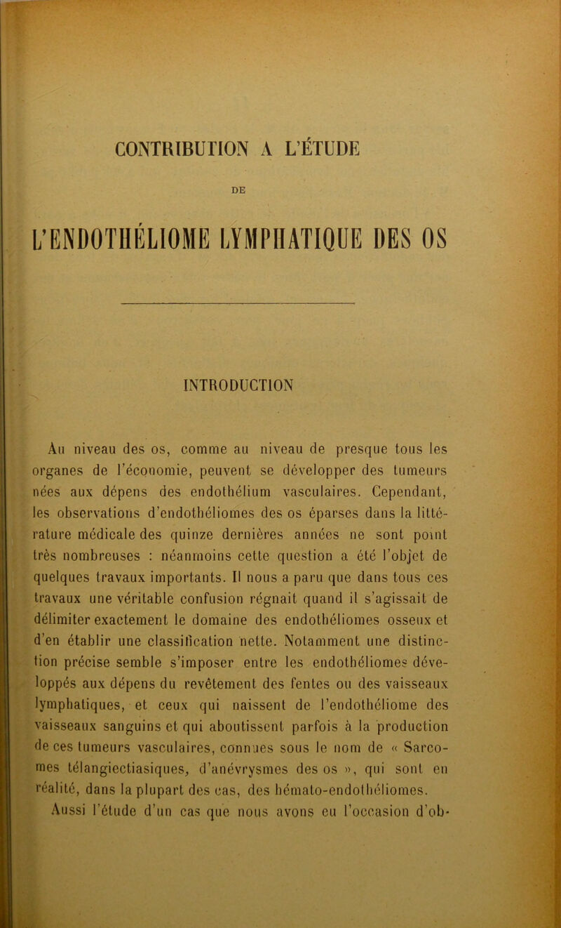 CONTRIBUTION A L’ÉTUDE DE INTRODUCTION Au niveau des os, comme au niveau de presque tous les organes de l’économie, peuvent se développer des tumeurs nées aux dépens des endothélium vasculaires. Cependant, les observations d’endothéliomes des os éparses dans la litté- rature médicale des quinze dernières années ne sont point très nombreuses : néanmoins cette question a été l’objet de quelques travaux importants. Il nous a paru que dans tous ces travaux une véritable confusion régnait quand il s’agissait de délimiter exactement le domaine des endothéliomes osseux et d’en établir une classification nette. Notamment une distinc- tion précise semble s’imposer entre les endothéliomes déve- loppés aux dépens du revêtement des fentes ou des vaisseaux lymphatiques, et ceux qui naissent de l’endothéliome des vaisseaux sanguins et qui aboutissent parfois à la production de ces tumeurs vasculaires, connues sous le nom de « Sarco- mes télangiectiasiques, d’anévrysmes des os », qui sont en réalité, dans la plupart des cas, des hémato-endothéliomes. Aussi l’étude d’un cas que nous avons eu l’occasion d’ob*