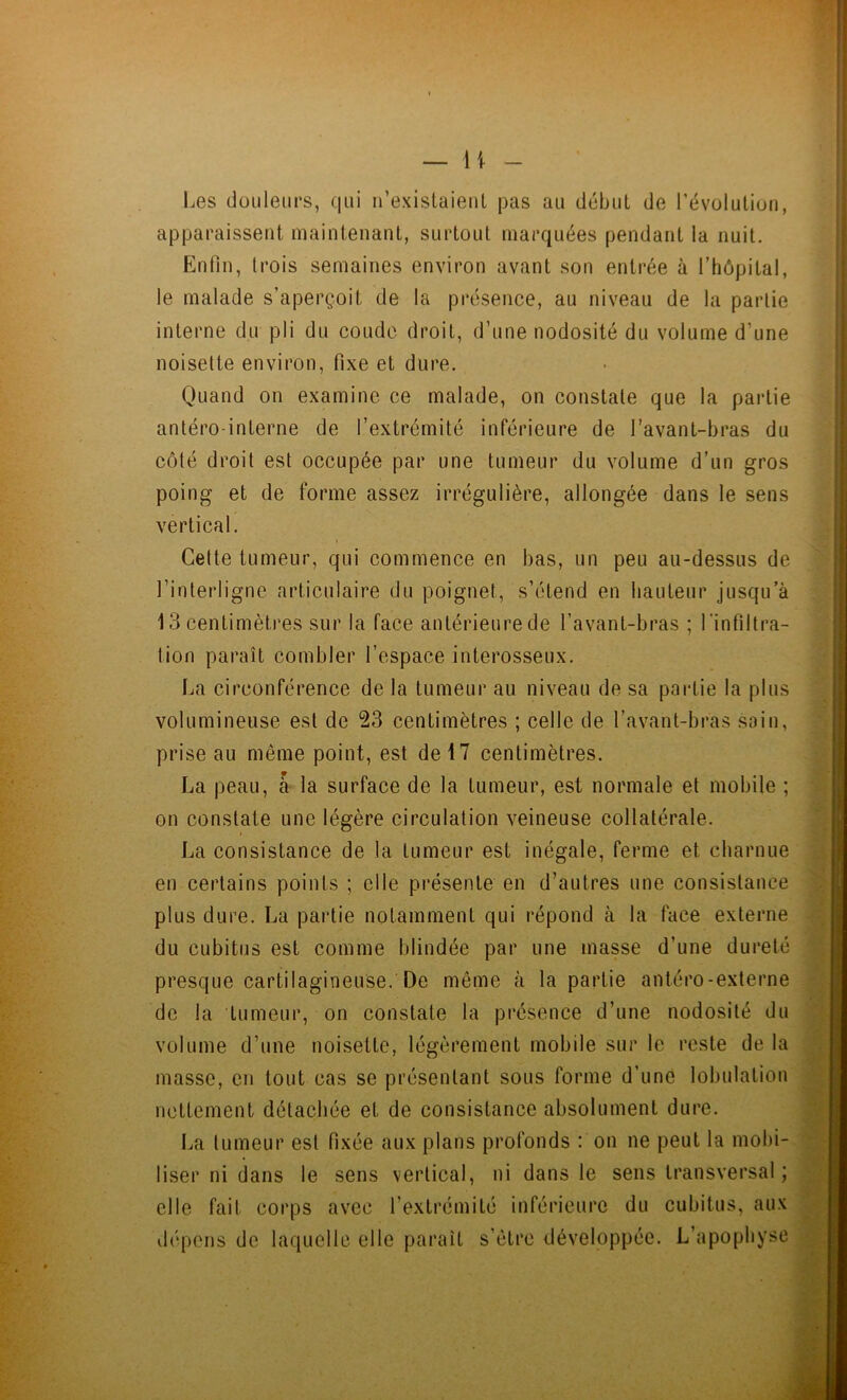 — li Les douleurs, qui n’existaient pas au début de l’évolution, apparaissent maintenant, surtout marquées pendant la nuit. Enfin, trois semaines environ avant son entrée à l’hôpital, le malade s’aperçoit de la présence, au niveau de la partie interne du pli du coude droit, d’une nodosité du volume d’une noisette environ, fixe et dure. Quand on examine ce malade, on constate que la partie antéro-interne de l’extrémité inférieure de l’avant-bras du côté droit est occupée par une tumeur du volume d’un gros poing et de forme assez irrégulière, allongée dans le sens vertical. Cette tumeur, qui commence en bas, un peu au-dessus de l’interligne articulaire du poignet, s’étend en hauteur jusqu’à 13 centimètres sur la face antérieure de l’avant-bras ; 1 infiltra- tion paraît combler l’espace interosseux. La circonférence de la tumeur au niveau de sa partie la plus volumineuse est de 23 centimètres ; celle de l’avant-bras sain, prise au môme point, est de 17 centimètres. La peau, a la surface de la tumeur, est normale et mobile ; on constate une légère circulation veineuse collatérale. La consistance de la tumeur est inégale, ferme et charnue en certains points ; elle présente en d’autres une consistance plus dure. La partie notamment qui répond à la face externe du cubitus est comme blindée par une masse d’une dureté presque cartilagineuse. De même à la partie antéro-externe de la tumeur, on constate la présence d’une nodosité du volume d’une noisette, légèrement mobile sur le reste de la masse, en tout cas se présentant sous forme d’une lobulation nettement détachée et de consistance absolument dure. La tumeur est fixée aux plans profonds : on ne peut la mobi- liser ni dans le sens vertical, ni dans le sens transversal; elle fait corps avec l’extrémité inférieure du cubitus, aux dépens de laquelle elle paraît s’etre développée. L’apophyse