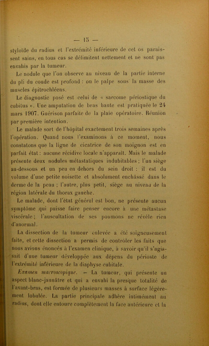 — ir> — styloïde du radius et l’extrémité inférieure de cet os parais- sent sains, en tous cas se délimitent nettement et ne sont pas envahis par la tumeur. Le nodule que l’on observe au niveau de la partie interne du pli du coude est profond : on le palpe sous' la masse des muscles épitrochléens. Le diagnostic posé est celui de « sarcome périostique du cubitus». Une amputation de bras haute est pratiquée le 24 mars 1907. Guérison parfaite de la plaie opératoire. Réunion par première intention. . . Le malade sort de l’hôpital exactement trois semaines après l’opération. Quand nous l’examinons à ce moment, nous constatons que la ligne de cicatrice de son moignon est en parfait état: aucune récidive locale n’apparaît. Mais le malade présente deux nodules métastatiques indubitables ; l’un siège au-dessous et un peu en dehors du sein droit : il est du volume d’une petite noisette et absolument enchâssé dans le derme de la peau ; l’autre, plus petit, siège au niveau de la région latérale du thorax gauche. Le malade, dont l’état général est bon, ne présente aucun symptôme qui puisse faire penser encore à une métastase viscérale; l’auscultation de ses poumons ne révèle rien d’anormal. La dissection de la tumeur enlevée a été soigneusement faite, et cette dissection a permis de contrôler les faits que nous avions énoncés à l’examen clinique, à savoir qu’il s’agis- sait d’une tumeur développée aux dépens du périoste de l’extrémité inférieure de la diaphyse cubitale. Examen macroscopique. — La tumeur, qui présente un aspect blanc-jaunâtre et qui a envahi la presque totalité de l’avant-bras, est formée de plusieurs masses à surface légère- ment lobulée. La partie principale adhère intimément au radius, dont elle entoure complètement la face antérieure et la