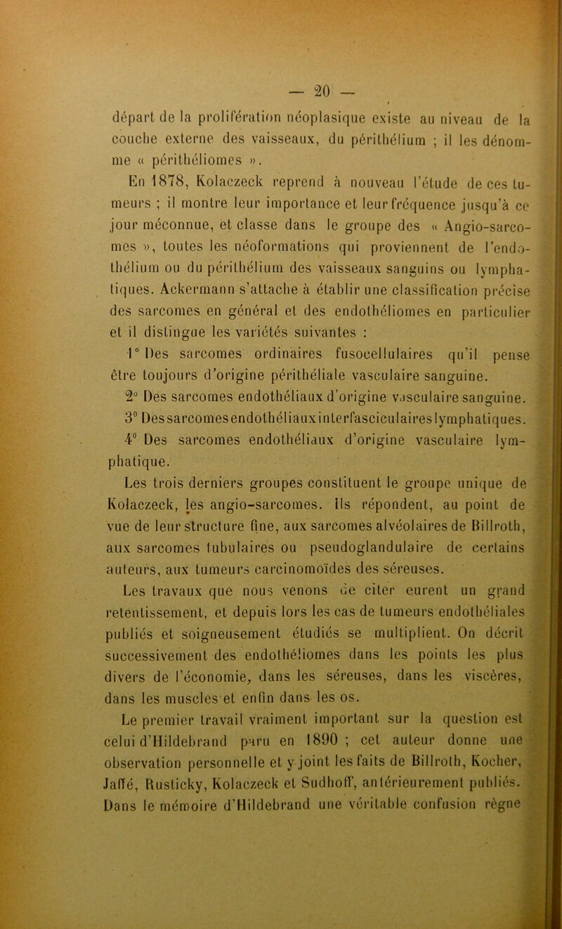départ de la prolifération néoplasique existe au niveau de la couche externe des vaisseaux, du périthélium ; il les dénom- me « périthéliomes ». En 1878, Kolaczeck reprend à nouveau l’étude de ces tu- meurs ; il montre leur importance et leur fréquence jusqu’à ce jour méconnue, et classe dans le groupe des « Angio-sarco- mes », toutes les néoformations qui proviennent de l'endo- thélium ou du périthélium des vaisseaux sanguins ou lympha- tiques. Ackermann s’attache à établir une classification précise des sarcomes en général et des endothéliomes en particulier et il distingue les variétés suivantes : 1° Des sarcomes ordinaires fusoeellulaires qu’il pense être toujours d’origine périthéliale vasculaire sanguine. 2° Des sarcomes endothéliaux d’origine v.isculaire sanguine. 3° Des sarcomes endothéliaux in terfascicul ai res lymphatiques. 4° Des sarcomes endothéliaux d’origine vasculaire lym- phatique. Les trois derniers groupes constituent le groupe unique de Kolaczeck, les angio-sarcomes. Ils répondent, au point de vue de leur structure fine, aux sarcomes alvéolaires de Billroth, aux sarcomes tubulaires ou pseudoglandulaire de certains auteurs, aux tumeurs carcinomoïdes des séreuses. Les travaux que nous venons de citer eurent un grand retentissement, et depuis lors les cas de tumeurs endothéliales publiés et soigneusement étudiés se multiplient. On décrit successivement des endothéliomes dans les points les plus divers de l’économie, dans les séreuses, dans les viscères, dans les muscles et enfin dans les os. Le premier travail vraiment important sur la question est celui d’Hildebrand paru en 1890; cet auteur donne une observation personnelle et y joint les faits de Billroth, Kocher, Jaffé, Rusticky, Kolaczeck et Sudholf, antérieurement publiés. Dans le mémoire d’Hildebrand une véritable confusion règne