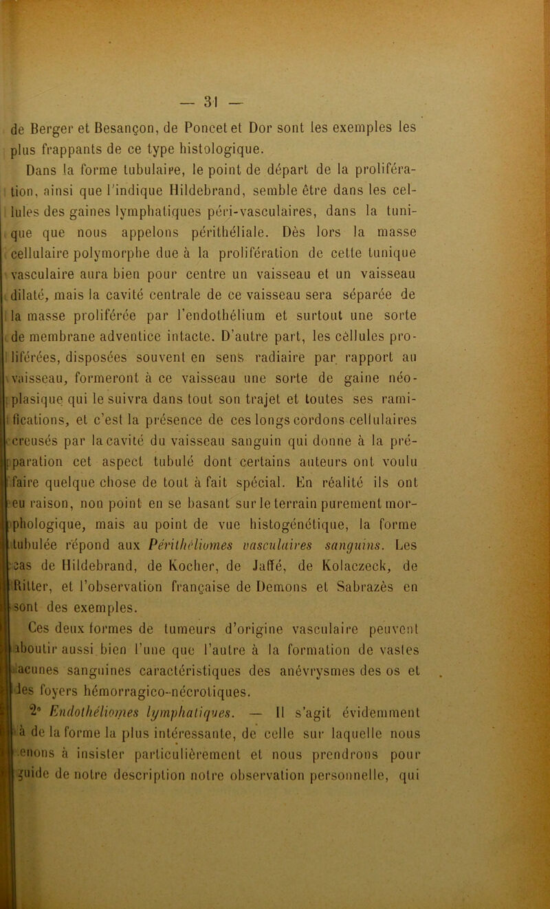 de Berger et Besançon, de Poncetet Dor sont les exemples les plus frappants de ce type histologique. Dans la forme tubulaire, le point de départ de la proliféra- tion, ainsi que l'indique Hildebrand, semble être dans les cel- lules des gaines lymphatiques péri-vasculaires, dans la tuni- que que nous appelons périthéliale. Dès lors la masse cellulaire polymorphe due à la prolifération de cette tunique vasculaire aura bien pour centre un vaisseau et un vaisseau dilaté, mais la cavité centrale de ce vaisseau sera séparée de la masse proliférée par l’endothélium et surtout une sorte de membrane adventice intacte. D’autre part, les cellules pro- liférées, disposées souvent en sens radiaire par rapport au vaisseau, formeront à ce vaisseau une sorte de gaine néo- plasique qui le suivra dans tout son trajet et toutes ses rami- fications, et c’est la présence de ces longs cordons cellulaires • creusés par la cavité du vaisseau sanguin qui donne à la pré- paration cet aspect tabulé dont certains auteurs ont voulu faire quelque chose de tout à fait spécial. En réalité ils ont •eu raison, non point en se basant sur le terrain purement mor- phologique, mais au point de vue histogénétique, la forme tubulée répond aux Périthéliomes vasculaires sanguins. Les I : sas de Hildebrand, de Rocher, de Jaffé, de Kolaczeck, de || ftitter, et l’observation française de Démons et Sabrazès en | sont des exemples. Ces deux formes de tumeurs d’origine vasculaire peuvent ■ aboutir aussi bien l’une que l’autre à la formation de vastes Idacunes sanguines caractéristiques des anévrysmes des os et B des foyers hémorragico-nécrotiques. 2° Endothéliomes lymphatiques. — Il s’agit évidemment U à de la forme la plus intéressante, de celle sur laquelle nous R.enons à insister particulièrement et nous prendrons pour n guide de notre description notre observation personnelle, qui