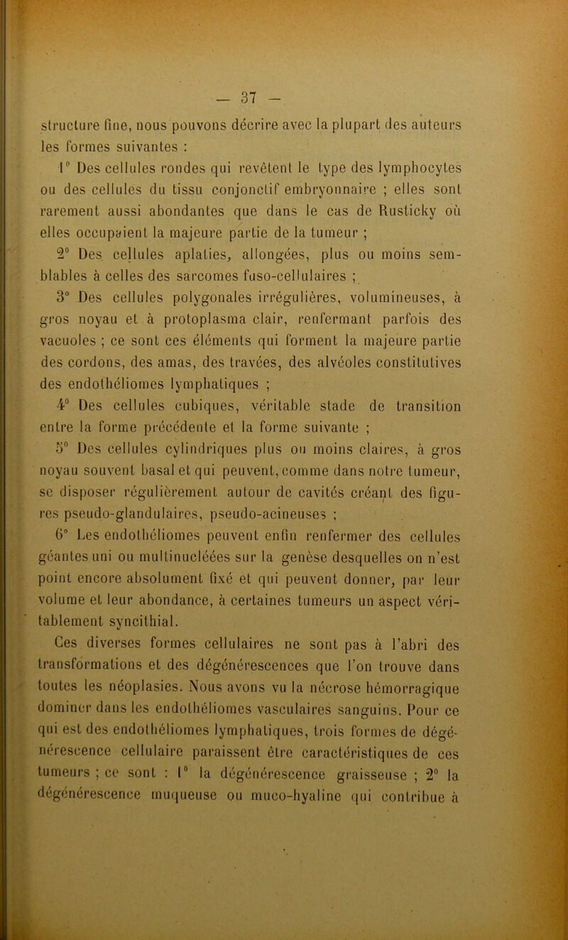 % structure fine, nous pouvons décrire avec la plupart des auteurs les formes suivantes : 1° Des cellules rondes qui revêtent le type des lymphocytes ou des cellules du tissu conjonctif embryonnaire ; elles sont rarement aussi abondantes que dans le cas de Rusticky où elles occupaient la majeure partie de la tumeur ; 2° Des cellules aplaties, allongées, plus ou moins sem- blables à celles des sarcomes fuso-cellulaires ; 3° Des cellules polygonales irrégulières, volumineuses, à gros noyau et à protoplasma clair, renfermant parfois des vacuoles ; ce sont ces éléments qui forment la majeure partie des cordons, des amas, des travées, des alvéoles constitutives des enclothéliomes lymphatiques ; 4° Des cellules cubiques, véritable stade de transition entre la forme précédente et la forme suivante ; 5° Des cellules cylindriques plus ou moins claires, à gros noyau souvent basal et qui peuvent, comme dans notre tumeur, se disposer régulièrement autour de cavités créant des figu- res pseudo-glandulaires, pseudo-acineuses ; 6° Les endothéliomes peuvent enfin renfermer des cellules géantes uni ou multinucléées sur la genèse desquelles on n’est point encore absolument fixé et qui peuvent donner, par leur volume et leur abondance, à certaines tumeurs un aspect véri- tablement syncithial. Ces diverses formes cellulaires ne sont pas à l’abri des transformations et des dégénérescences que l’on trouve dans toutes les néoplasies. Nous avons vu la nécrose hémorragique dominer dans les endothéliomes vasculaires sanguins. Pour ce qui est des endothéliomes lymphatiques, trois formes de dégé- nérescence cellulaire paraissent être caractéristiques de ces tumeurs ; ce sont : 1° la dégénérescence graisseuse ; 2° la dégénérescence muqueuse ou muco-hyaline qui contribue à