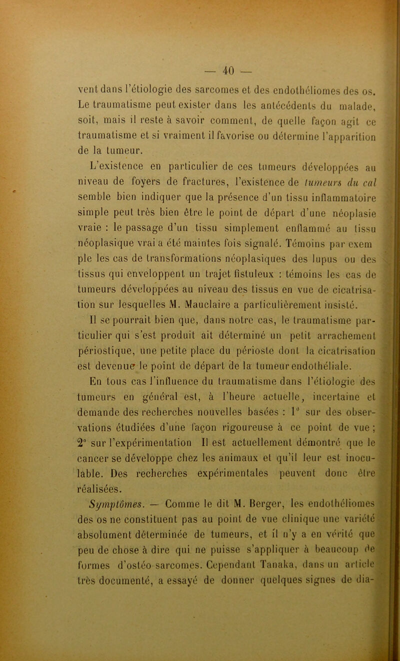 vent dans l’étiologie des sarcomes et des endothéliomes des os. Le traumatisme peut exister dans les antécédents du malade, soit, mais il reste à savoir comment, de quelle façon agit ce traumatisme et si vraiment il favorise ou détermine l’apparition de la tumeur. L’existence en particulier de ces tumeurs développées au niveau de foyers de fractures, l’existence de tumeurs du cal semble bien indiquer que la présence d’un tissu inflammatoire simple peut très bien être le point de départ d’une néoplasie vraie : le passage d’un tissu simplement enflammé au tissu néoplasique vrai a été maintes fois signalé. Témoins par cxem pie les cas de transformations néoplasiques des lupus ou des tissus qui enveloppent un trajet fistuleux : témoins les cas de tumeurs développées au niveau des tissus en vue de cicatrisa- tion sur lesquelles M. Mauclaire a particulièrement insisté. Il se pourrait bien que, dans notre cas, le traumatisme par- ticulier qui s’est produit ait déterminé un petit arrachement périostique, une petite place du périoste dont la cicatrisation est devenue le point de départ de la tumeur endothéliale. En tous cas l’influence du traumatisme dans l’étiologie des tumeurs en général est, à l’heure actuelle, incertaine et demande des recherches nouvelles basées : 1° sur des obser- vations étudiées d’une façon rigoureuse à ce point de vue ; 2° sur l’expérimentation II est actuellement démontré que le cancer se développe chez les animaux et qu’il leur est inocu- lable. Des recherches expérimentales peuvent donc être réalisées. Symptômes. — Comme le dit M. Berger, les endothéliomes des os ne constituent pas au point de vue clinique une variété absolument déterminée de tumeurs, et il n’y a en vérité que peu de chose à dire qui ne puisse s’appliquer à beaucoup de formes d’ostéo sarcomes. Cependant Tanaka, dans un article très documenté, a essayé de donner quelques signes de dia-