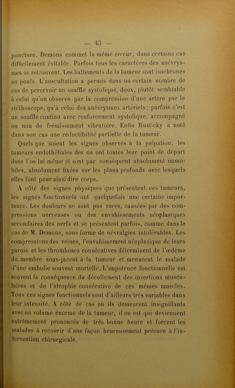 puncture. Démons commet la même erreur, dans certains cas difficilement évitable. Parfois tous les caractères des anévrys- mes se retrouvent. Les battements de la tumeur sont isochrones au pouls. L’auscultation a permis dans un certain nombre de cas de percevoir un souffle systolique, doux, plutôt semblable à celui qu’on observe par la compression d’une artère par le stéthoscope, qu'à celui des anévrysmes artériels; parfois c’est un souffle continu avec renforcement systolique, accompagné ou non de frémissement vibratoire. Enfin Ruslicky a noté dans son cas une réductibilité partielle de la tumeur. Quels que soient les signes observés à la palpation, les tumeurs endothéliales des os ont toutes leur point de départ dans l’os lui-même et sont par conséquent absolument immo- biles, absolument fixées sur les plans profonds avec lesquels elles font pour ainsi dire corps. A côté des signes physiques que présentent ces tumeurs, les signes fonctionnels ont quelquefois une certaine impor- tance. Les douleurs ne sont pas rares, causées par des com- pressions nerveuses ou des envahissements néoplasiques secondaires des nerfs et se présentent parfois, comme dans le cas de M. Démons, sous forme de névralgies intolérables. Les compressions des veines, l’envahissement néoplasique de leurs parois et les thromboses consécutives déterminent de l’oedème du membre sous-jacent à la tumeur et menacent le malade d’une embolie souvent mortelle. L’impotence fonctionnelle est souvent la conséquence du décollement des insertions muscu- laires et de l’atrophie consécutive de ces mêmes muscles. Tous ces signes fonctionnels sont d’ailleurs très variables dans leur intensité. A côté de cas où ils demeurent insignifiants avec un volume énorme de la tumeur, il en est qui deviennent extrêmement prononcés de très bonne heure et forcent les malades à recourir d’une façon heureusement précoce à l’in- tervention chirurgicale.