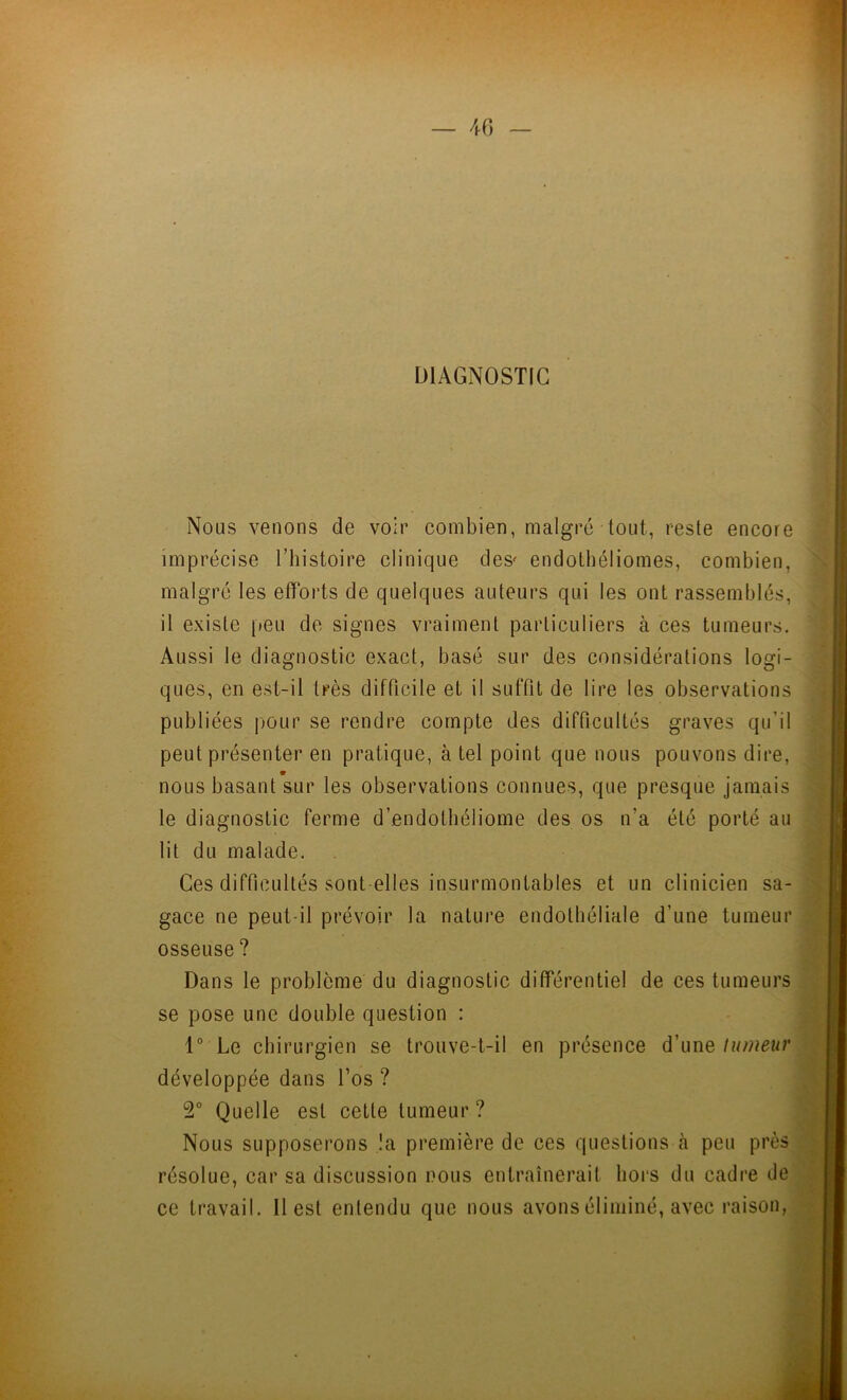 DIAGNOSTIC Nous venons de voir combien, malgré tout, reste encore imprécise l’histoire clinique des' endothéliomes, combien, malgré les efforts de quelques auteurs qui les ont rassemblés, il existe peu de signes vraiment particuliers à ces tumeurs. Aussi le diagnostic exact, basé sur des considérations logi- ques, en est-il très difficile et il suffit de lire les observations publiées pour se rendre compte des difficultés graves qu’il peut présenter en pratique, à tel point que nous pouvons dire, nous basant sur les observations connues, que presque jamais le diagnostic ferme d’endothéliome des os n’a été porté au lit du malade. Ces difficultés sont elles insurmontables et un clinicien sa- gace ne peut-il prévoir la nature endothéliale d’une tumeur osseuse ? Dans le problème du diagnostic différentiel de ces tumeurs se pose une double question : 1° Le chirurgien se trouve-t-il en présence d’une tumeur développée dans l’os ? 2° Quelle est cette tumeur ? Nous supposerons !a première de ces questions à peu près résolue, car sa discussion nous entraînerait hors du cadre de ce travail. Il est entendu que nous avons éliminé, avec raison,