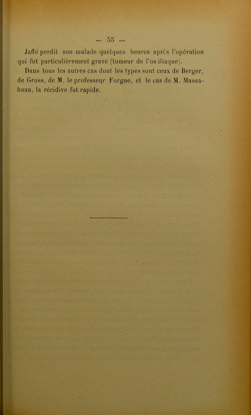 Jaffé perdit son malade quelques heures après l’opération qui fut particulièrement grave (tumeur de l’os iliaque). Dans tous les autres cas dont les types sont ceux de Berger, de Gross, de M. le professeur Forgue, et le cas de M. Massa- buau, la récidive fut rapide.