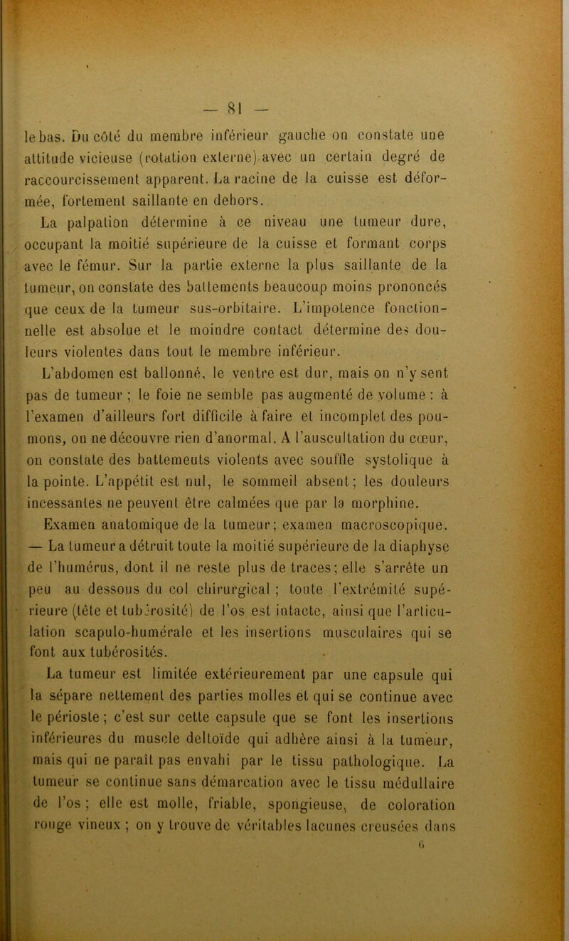 le bas. Du côté du membre inférieur gauche on constate une attitude vicieuse (rotation externe) avec un certain degré de raccourcissement apparent. La racine de la cuisse est défor- mée, fortement saillante en dehors. La palpation détermine à ce niveau une tumeur dure, occupant la moitié supérieure de la cuisse et formant corps avec le fémur. Sur la partie externe la plus saillante de la tumeur, on constate des battements beaucoup moins prononcés que ceux de la tumeur sus-orbitaire. L’impotence fonction- nelle est absolue et le moindre contact détermine des dou- leurs violentes dans tout le membre inférieur. L’abdomen est ballonné, le ventre est dur, mais on n’y sent pas de tumeur ; le foie ne semble pas augmenté de volume : à l’examen d’ailleurs fort difficile à faire et incomplet des pou- mons, on ne découvre rien d’anormal. A l’auscultation du cœur, on constate des battemeuls violents avec souffle systolique à la pointe. L’appétit est nul, le sommeil absent; les douleurs incessantes ne peuvent être calmées que par la morphine. Examen anatomique de la tumeur; examen macroscopique. — La tumeur a détruit toute la moitié supérieure de la diaphyse de l’humérus, dont il ne reste plus de traces; elle s’arrête un peu au dessous du col chirurgical ; toute l’extrémité supé- rieure (tête et tubérosité) de l’os est intacte, ainsi que l’articu- lation scapulo-humérale et les insertions musculaires qui se font aux tubérosités. La tumeur est limitée extérieurement par une capsule qui la sépare nettement des parties molles et qui se continue avec le périoste ; c’est sur cette capsule que se font les insertions inférieures du muscle deltoïde qui adhère ainsi cà la tumeur, mais qui ne paraît pas envahi par le tissu pathologique. La tumeur se continue sans démarcation avec le tissu médullaire de l’os ; elle est molle, friable, spongieuse, de coloration rouge vineux ; on y trouve de véritables lacunes creusées dans 6