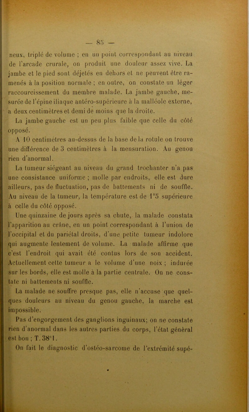 neux, triplé de volume ; en un point correspondant au niveau de l’arcade crurale, on produit une douleur assez vive. La jambe et le pied sont déjetés en dehors et ne peuvent être ra- menés à la position normale ; en outre, on constate un léger raccourcissement du membre malade. La jambe gauche, me- surée de l’épine iliaque antéro-supérieure à la malléole externe, a deux centimètres et demi de moins que la droite. La jambe gauche est un peu plus faible que celle du côté opposé. A 10 centimètres au-dessus de la base delà rotule on trouve une différence de 3 centimètres à la mensuration. Au genou rien d’anormal. La tumeur siégeant au niveau du grand trochanter n’a pas une consistance uniforme ; molle par endroits, elle est dure ailleurs, pas de fluctuation, pas de battements ni de souffle. Au niveau de la tumeur, la température est de 1°5 supérieure à celle du côté opposé. Une quinzaine de jours après sa chute, la malade constata l’apparition au crâne, en un point correspondant à l’union de l’occipital et du pariétal droits, d’une petite tumeur indolore qui augmente lentement de volume. La malade affirme que c’est l’endroit qui avait été contus lors de son accident. Actuellement celte tumeur a le volume d’une noix ; indurée sur les bords, elle est molle à la partie centrale. On ne cons- tate ni battements ni souffle. La malade ne souffre presque pas, elle n’accuse que quel- ques douleurs au niveau du genou gauche, la marche est impossible. Pas d’engorgement des ganglions inguinaux; on ne constate rien d’anormal dans les autres parties du corps, l’état général est bon ; T. 38° 1. On fait le diagnostic d’ostéo-sarcome de l’extrémité supé-