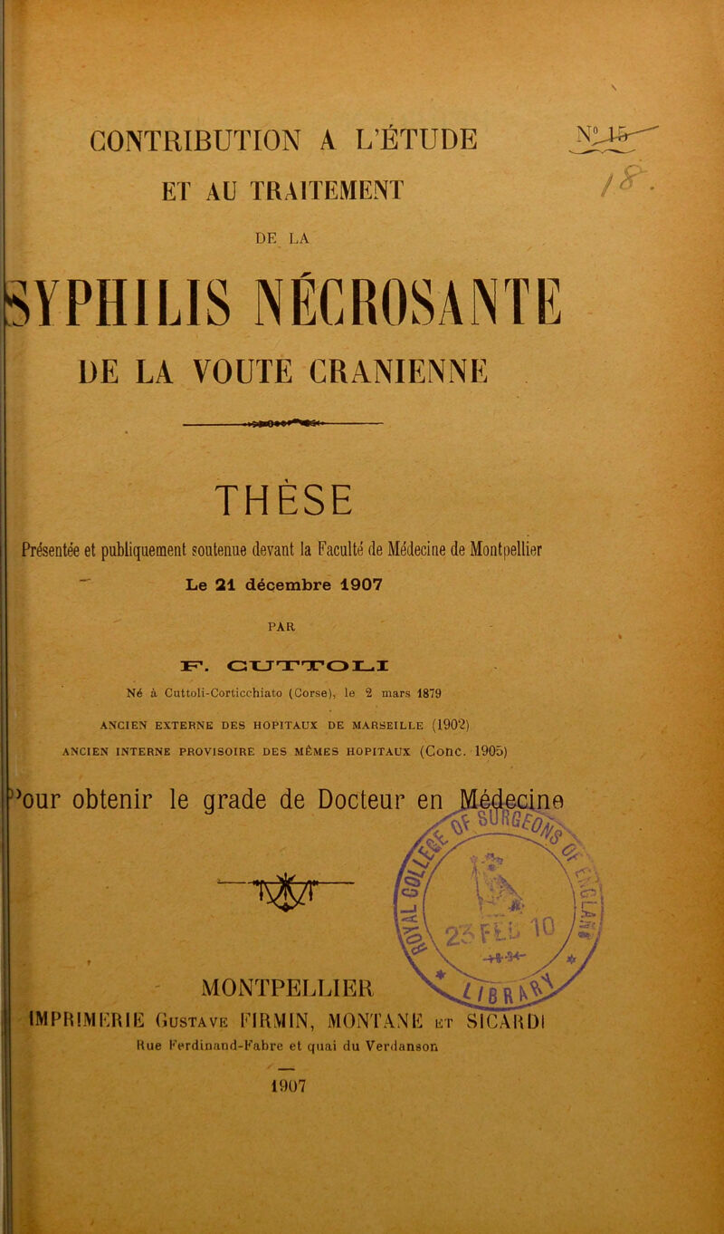 CONTRIBUTION A L’ÉTUDE ET AU TRAITEMENT DF. LA \ SYPHILIS NÉCROSANTE DE LA VOUTE CRANIENNE THÈSE Présentée et publiquement soutenue devant la Faculté de Médecine de Montpellier Le 21 décembre 1907 PAR F1, guttoli Né à Cuttoli-Corticehiato (Corse), le 2 mars 1879 ANCIEN EXTERNE DES HOPITAUX DE MARSEILLE (1902) ANCIEN INTERNE PROVISOIRE DES MÊMES HOPITAUX (ConC. 1905) 1907