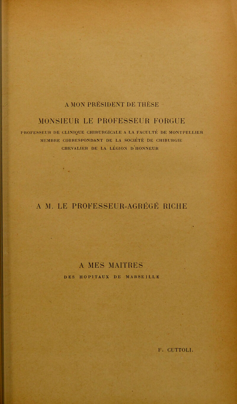 A MON PRÉSIDENT DE THÈSE MONSIEUR LE PROFESSEUR FORGUE PROFESSEUR DE CLINIQUE CHIRURGICALE A LA FACULTÉ DE MONTPELLIER MEMBRE CORRESPONDANT DE LA SOCIÉTÉ DE CHIRURGIE CHEVALIER DE LA LÉGION d’hONNEUR A M. LE PROFESSEUR-AGRÉGÉ RICHE A MES MAITRES DES HOPITAUX DE MARSEILLE