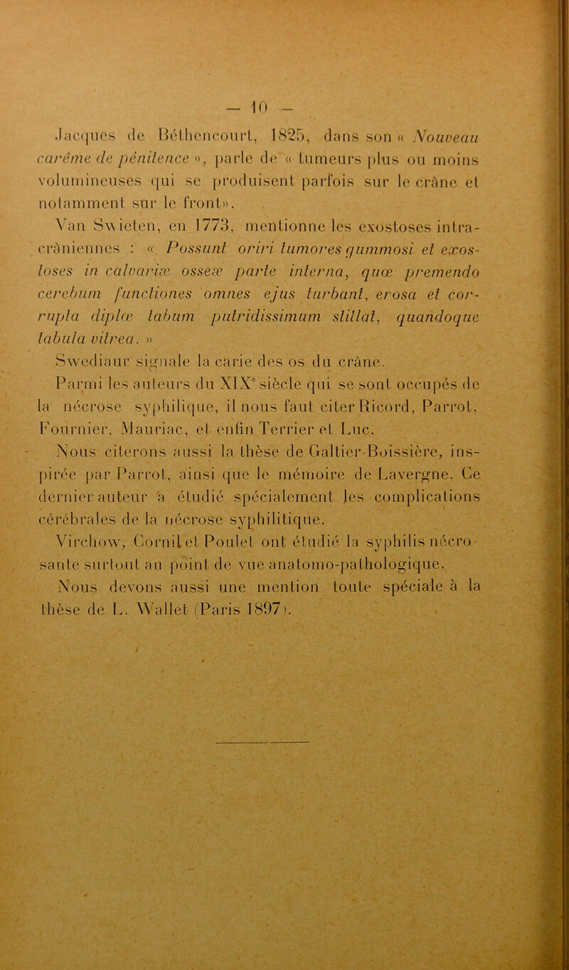 Jacques de Béthencourt, 1825, dans son « Nouveau carême de pénitence », parle de « tumeurs plus ou moins volumineuses qui se produisent parfois sur le crâne et notamment sur le front». Van Swieten, en 1773, mentionne les exostoses intra- crâniennes : « Possunt oriri tumores c/ummosi et exos- toses in caloariæ osseæ parle interna} quœ premendo cerebum functiones omnes ejus turbdnt, erosa et cor- rupla diplœ labum putridissimum slillal, quandoque tabula vilrea. » Swediaur signale la carie des os du crâne. Parmi les auteurs du XIXe siècle qui se sont occupés de la nécrose syphilique, il nous faut citer Ricord, Parrot, Fournier, Mauriac, et enfin Terrier et Luc. Nous citerons aussi la thèse de Galtier-Boissière, ins- pirée par Parrot, ainsi que le mémoire de Lavergne. Ce dernier auteur a étudié spécialement les complications cérébrales de la nécrose syphilitique. Virchow, Cornilet Poulet ont étudié la syphilis nécro- sante surtout au point de vue anatomo-pathologique. Nous devons aussi une mention toute spéciale à la thèse de L. Wailet (Paris 1897). i