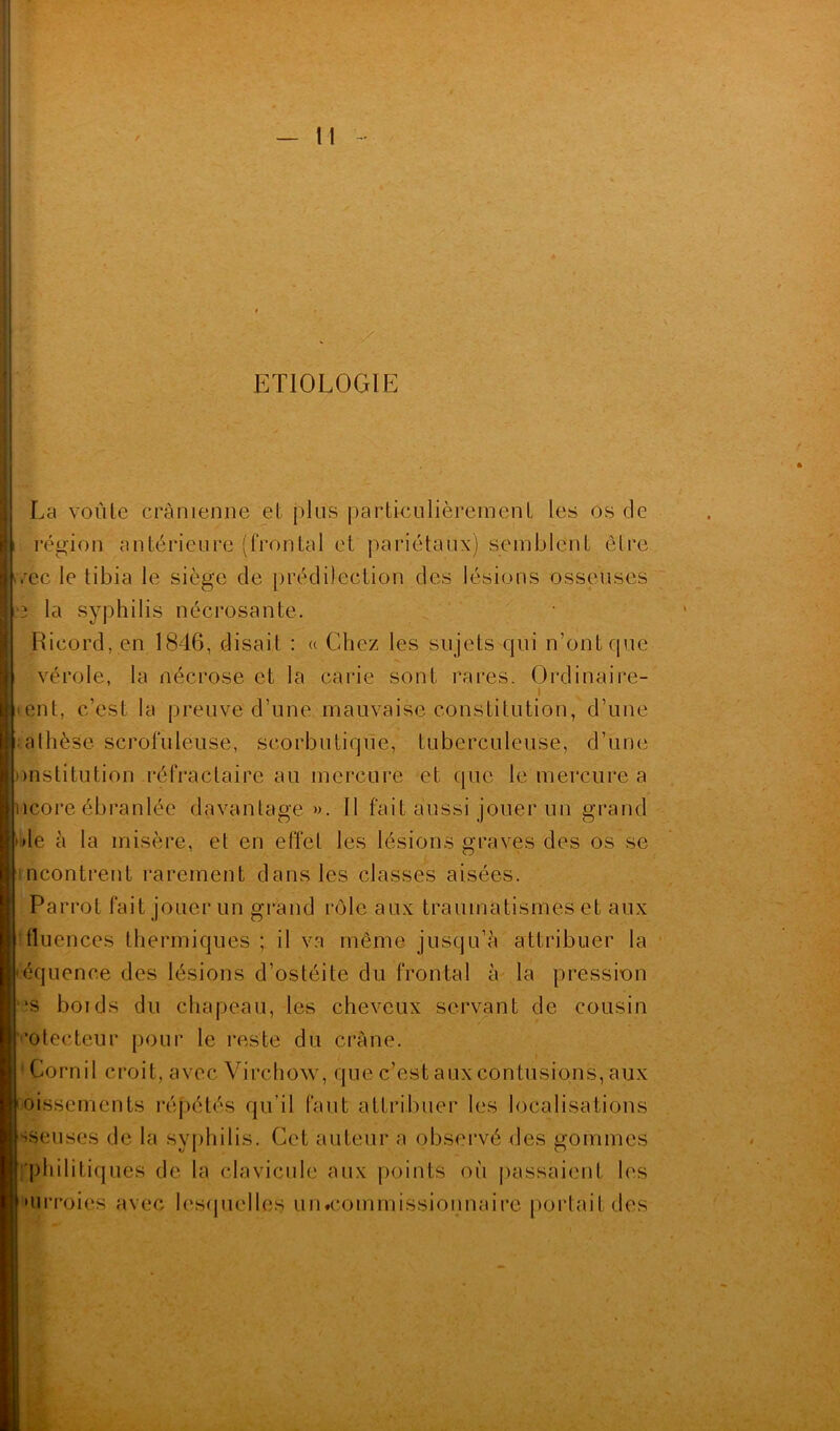 ETIOLOGIE La voûte crânienne et plus particulièrement les os de région antérieure (frontal et pariétaux) semblent être orec le tibia le siège de prédilection des lésions osseuses 3 la syphilis nécrosante. Ricord. en 1846, disait : « Chez les sujets qui n’ont que vérole, la nécrose et la carie sont rares. Ordinaire- ent, c’est la preuve d’une mauvaise constitution, d’une ■•athèse scrofuleuse, scorbutique, tuberculeuse, d’une institution réfractaire au mercure et que le mercure a lèpre ébranlée davantage ». Il fait aussi jouer un grand *le à la misère, et en effet les lésions graves des os se ncontrent rarement dans les classes aisées. Parrot fait jouer un grand rôle aux traumatismes et aux fluences thermiques ; il va même jusqu’à attribuer la équence des lésions d’ostéite du frontal à la pression ■s boids du chapeau, les cheveux servant de cousin ’otecteur pour le reste du crâne. Cornil croit, avec Virchow, que c’est aux contusions, aux oissements répétés qu’il faut attribuer les localisations vseuses de la syphilis. Cet auteur a observé des gommes ■philitiques de la clavicule aux points où passaient les • urroies avec lesquelles uiwcommissionnaire portait des