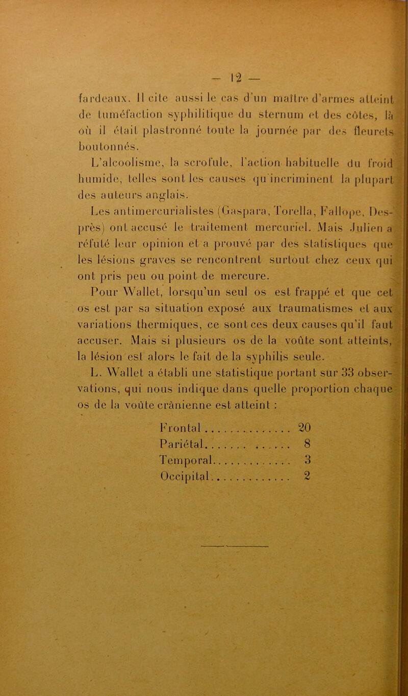 fardeaux. Il cite aussi le cas d’un maître d’armes atteint de tuméfaction syphilitique du sternum et des côtes, là où il était plastronné toute la journée par des fleurets boutonnés. L’alcoolisme, la scrofule, l’action habituelle du froid humide, telles sont les causes qu'incriminent la plupart des auteurs anglais. Les antimercurialistes (Gaspara, Torella, Fallope, Des- près) ont accusé le traitement mercuriel. Mais Julien a réfuté leur opinion et a prouvé par des statistiques que les lésions graves se rencontrent surtout chez ceux qui ont pris peu ou point de mercure. Pour Wallet, lorsqu’un seul os est frappé et que cet os est par sa situation exposé aux traumatismes et aux variations thermiques, ce sont ces deux causes qu’il faut accuser. Mais si plusieurs os de la voûte sont atteints, la lésion est alors le fait de la syphilis seule. L. Wallet a établi une statistique portant sur 33 obser- vations, qui nous indique dans quelle proportion chaque os de la voûte crânienne est atteint : Frontal 20 Pariétal 8 Temporal 3 Occipital 2