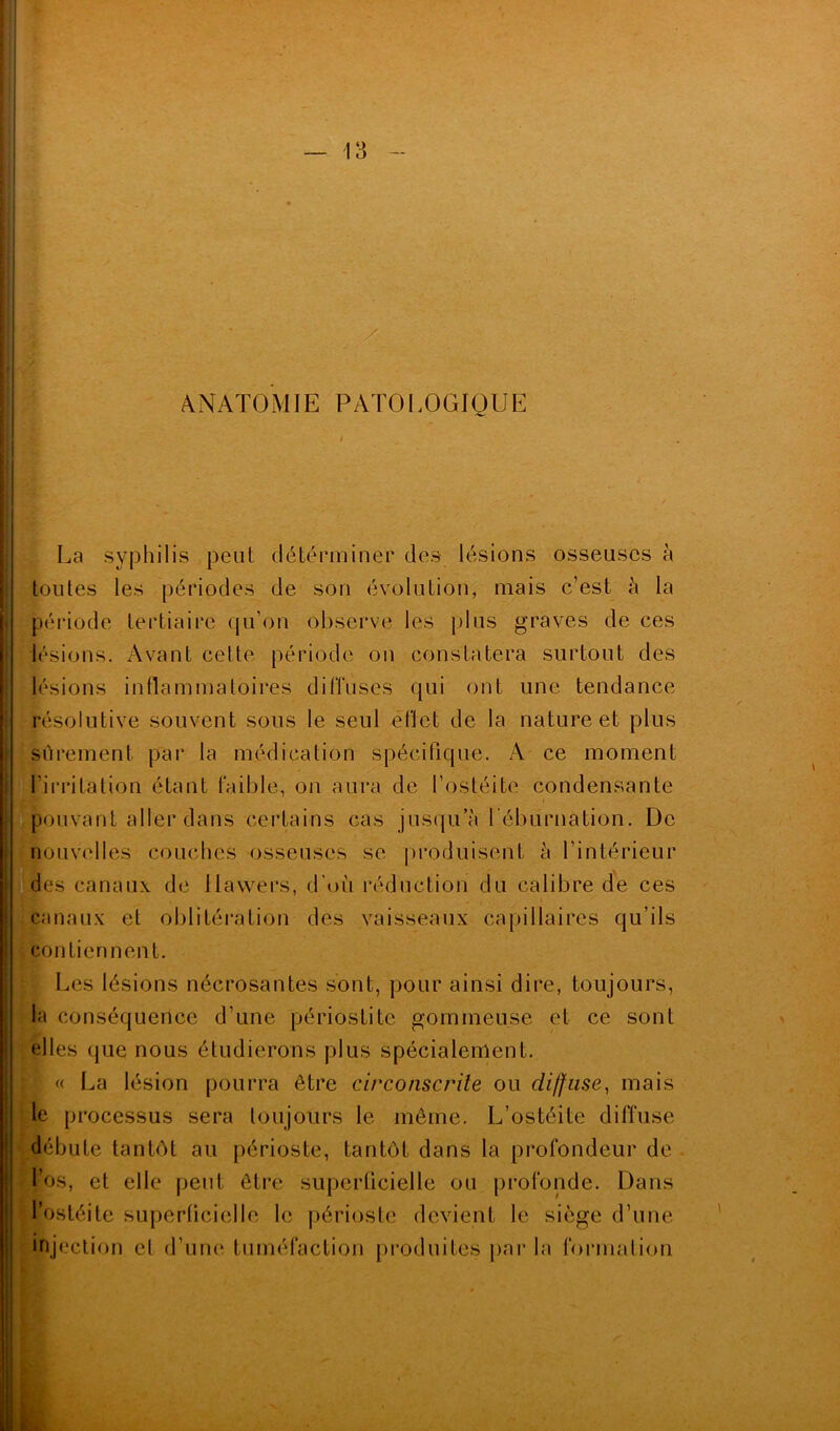 ANATOMIE PATOLOGIQUE La syphilis peut déterminer des lésions osseuses à toutes les périodes de son évolution, mais c’est à la période tertiaire cju’on observe les plus graves de ces lésions. Avant cette période on constatera surtout des lésions inflammatoires diffuses qui ont une tendance résolutive souvent sous le seul eflet de la nature et plus sûrement, par la médication spécifique. A ce moment l’irritation étant faible, on aura de l’ostéite condensante pouvant aller dans certains cas jusqu’à l'éburnation. De nouvelles couches osseuses se produisent à l’intérieur des canaux de Hawers, d’où réduction du calibre de ces canaux et oblitération des vaisseaux capillaires qu’ils contien nent. Les lésions nécrosantes sont, pour ainsi dire, toujours, la conséquence d’une périostite gommeuse et ce sont elles (pie nous étudierons plus spécialement. « La lésion pourra être circonscrite ou diffuse, mais le processus sera toujours le même. L’ostéite diffuse débute tantôt au périoste, tantôt dans la profondeur de l’os, et elle peut être superficielle ou profonde. Dans l’ostéite superficielle le périoste devient le siège d’une injection et d’une tuméfaction produites parla formation