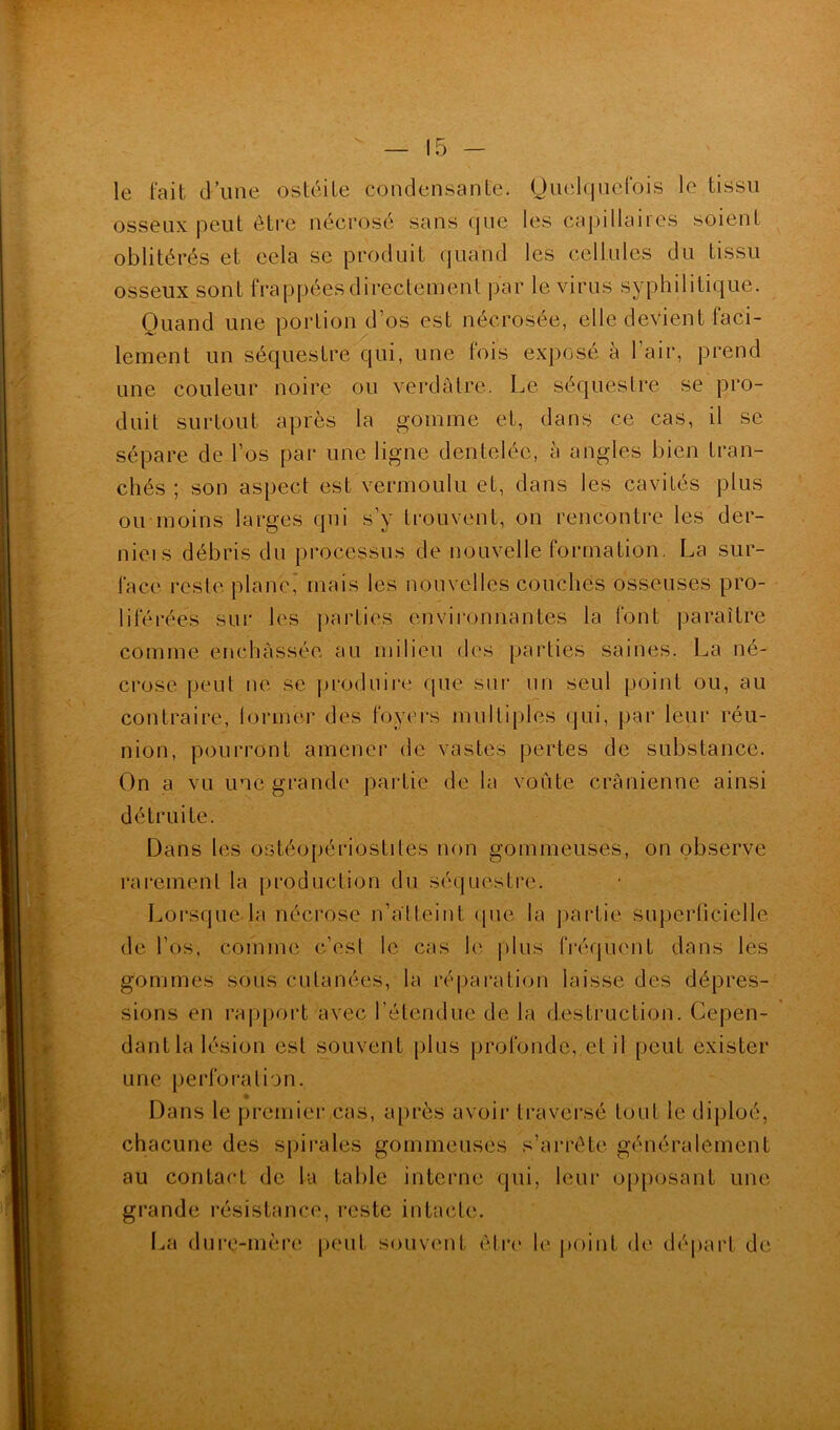 le fait d’une ostéite condensante. Quelquefois le tissu osseux peut être nécrosé sans que les capillaires soient oblitérés et eela se produit quand les cellules du tissu osseux sont frappées directement par le virus syphilitique. Quand une portion d’os est nécrosée, elle devient faci- lement un séquestre qui, une fois exposé à l’air, prend une couleur noire ou verdâtre. Le séquestre se pro- duit surtout après la gomme et, dans ce cas, il se sépare de l’os par une ligne dentelée, à angles bien tran- chés ; son aspect est vermoulu et, dans les cavités plus ou moins larges qui s’y trouvent, on rencontre les der- nieis débris du processus de nouvelle formation. La sur- face reste plane,' mais les nouvelles couchés osseuses pro- liférées sur les parties environnantes la font paraître comme enchâssée au milieu des parties saines. La né- crose peut ne se produire que sur un seul point ou, au contraire, former des foyers multiples qui, par leur réu- nion, pourront amener de vastes pertes de substance. On a vu une grande partie de la voûte crânienne ainsi détruite. Dans les ostéopériostites non gommeuses, on observe rarement la production du séquestre. Lorsque la nécrose n’alteint que la partie superficielle de l’os, comme c’est le cas le plus fréquent dans les gommes sous cutanées, la réparation laisse des dépres- sions en rapport avec l’étendue de la destruction. Cepen- dant la lésion est souvent plus profonde, et il peut exister une perforation. Dans le premier cas, après avoir traversé tout le diploé, chacune des spirales gommeuses s’arrête généralement au contact de la table interne qui, leur opposant une grande résistance, reste intacte. La dure-mère peut souvent être le point de départ de