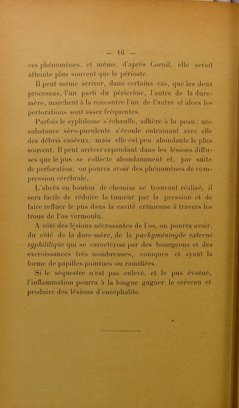 ces phénomènes, et même, d’après Cornil, elle serait atteinte plus souvent que le périoste. Il peut même arriver, dans certains cas, que les deux processus, l’un parti du péricrâne, l’autre de la dure- mère, marchent à la rencontre l’un de l’autre et alors les pertorations sont assez fréquentes. Parfois le syphilome s’échauffe, adhère à la peau ; une, substance séro-purulente s’écoule entraînant avec elle des débris caséeux, mais elle est peu abondante le plus souvent. 11 peut arriver cependant dans les lésions diffu- ses que le pus se collecte abondamment et, par suite de perforation, on pourra avoir des phénomènes de com- pression cérébrale. L’abcès en bouton de chemise se trouvant réalisé, il sera facile de réduire la tumeur par la pression et de faire refluer le pus dans la cavité crânienne à travers les trous de l’os vermoulu. A côté des lésions nécrosantes de l’os, on pourra avoir, du côté de la dure-mère, de la pachgméningite externe syphilitique qui se caractérise par des bourgeons et des excroissances très nombreuses, coniques et ayant la forme de papilles pointues ou ramifiées. Si le séquestre n’est pas enlevé, et le pus évacué, l’inflammation pourra à la longue gagner le cerveau et produire des lésions d’encéphalite.