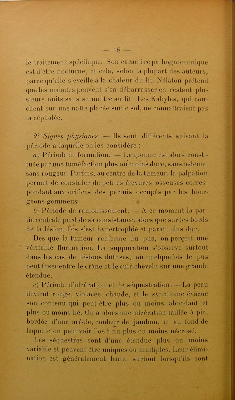 le traitement spécifique. Son caractère pathognomonique est d’être nocturne, et cela, selon la plupart des auteurs, parce qu’elle s’éveille à la chaleur du lit. Nélaton prétend que les malades peuvent s’en débarrasser en restant plu- sieurs nuits sans se mettre au lit. Les Kabyles, qui cou- chent sur une natte placée sur le sol, ne connaîtraient pas la céphalée. 2° Signes physiques. — Ils sont différents suivant la période à laquelle on les considère : a) Période de formation. — La gomme est alors consti- tuée par une tuméfaction plus ou moins dure, sans œdème, sans rougeur. Parfois, au centre de la tumeur, la palpation permet de constater de petites élevures osseuses corres- pondant aux orifices des pertuis occupés par les bour- geons gommeux. b) Période de ramollissement. —A ce moment la par- tie centrale perd de sa consistance, alors que sur les bords de la lésion, l’os s’est hypertrophié et paraît plus dur. Dès que la tumeur renferme du pus, on perçoit une véritable fluctuation. La suppuration s’observe surtout dans les cas de lésions diffuses, où quelquefois le pus peut fuser entre le crâne et le cuir chevelu sur une grande étendue. c) Période d’ulcération et de séquestration.—La peau devient rouge, violacée, chaude, et le syphilome évacue son contenu qui peut être plus ou moins abondant et plus ou moins lié. On a alors une ulcération taillée à pic, bordée d’une aréole, couleur de jambon, et au fond de laquelle on peut voir l’os à nu plus ou moins nécrosé. Les séquestres sont d’une étendue plus ou moins variable et peuvent être uniques ou multiples. Leur élimi- nation est généralement lente, surtout lorsqu’ils sont