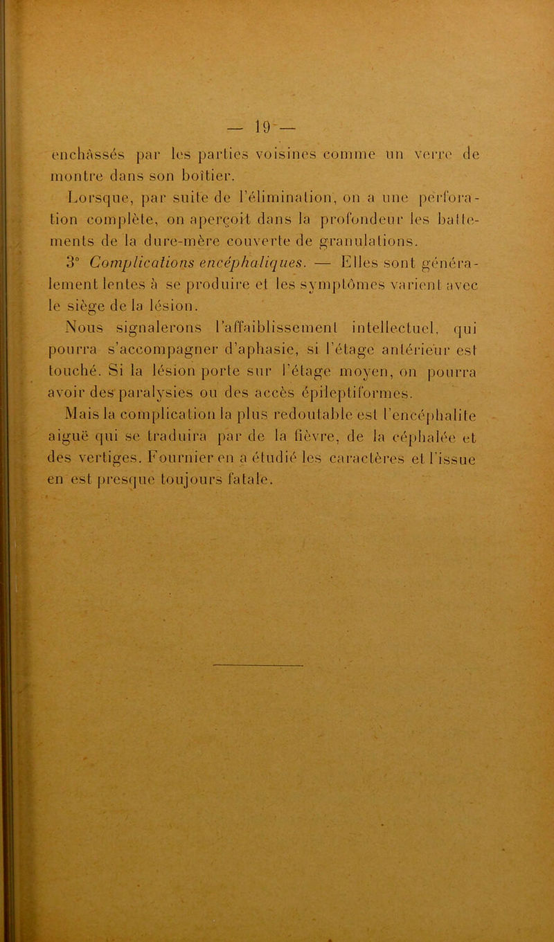 enchâssés par les parties voisines comme un verra' de montre dans son boîtier. Lorsque, par suite de l’élimination, on a une perfora- tion complète, on aperçoit dans la profondeur les baile- ments de la dure-mère couverte de granulations. O 3° Complications encéphaliques. — Elles sont généra- lement lentes à se produire et les symptômes varient avec le sièg’e de la lésion. Nous signalerons l’affaiblissement intellectuel, qui pourra s’accompagner d’aphasie, si l’étage antérieur est touché. Si la lésion porte sur l’étage moyen, on pourra avoir des paralysies ou des accès épileptiformes. Mais la complication la plus redoutable est l’encéphalite aiguë qui se traduira par de la fièvre, de la céphalée et des vertiges. Fournier en a étudié les caractères et l’issue en est presque toujours fatale.