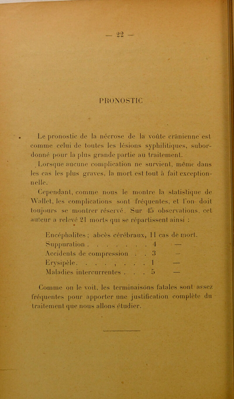 P HONG STIC Le pronostic de la nécrose de la voûte crânienne est comme celui de toutes les lésions syphilitiques, subor- donné pour la plus grande partie au traitement. Lorsque aucune complication ne survient, même dans les cas les plus graves, la mort est tout à fait exception- nelle. Cependant, comme nous le montre la statistique de Wallet, les complications sont fréquentes, et l'on doit toujours se montrer réservé. Sur 45 observations, cet auteur a relevé 21 morts qui se répartissent ainsi : 9 Encéphalites; abcès cérébraux, 11 cas de mort. Suppuration 4 — Accidents de compression . 3 — Erysipèle. ....... 1 — Maladies intercurrentes ... 5 — Comme on le voit, les terminaisons fatales sont assez fréquentes pour apporter une justification complète du traitement que nous allons étudier.