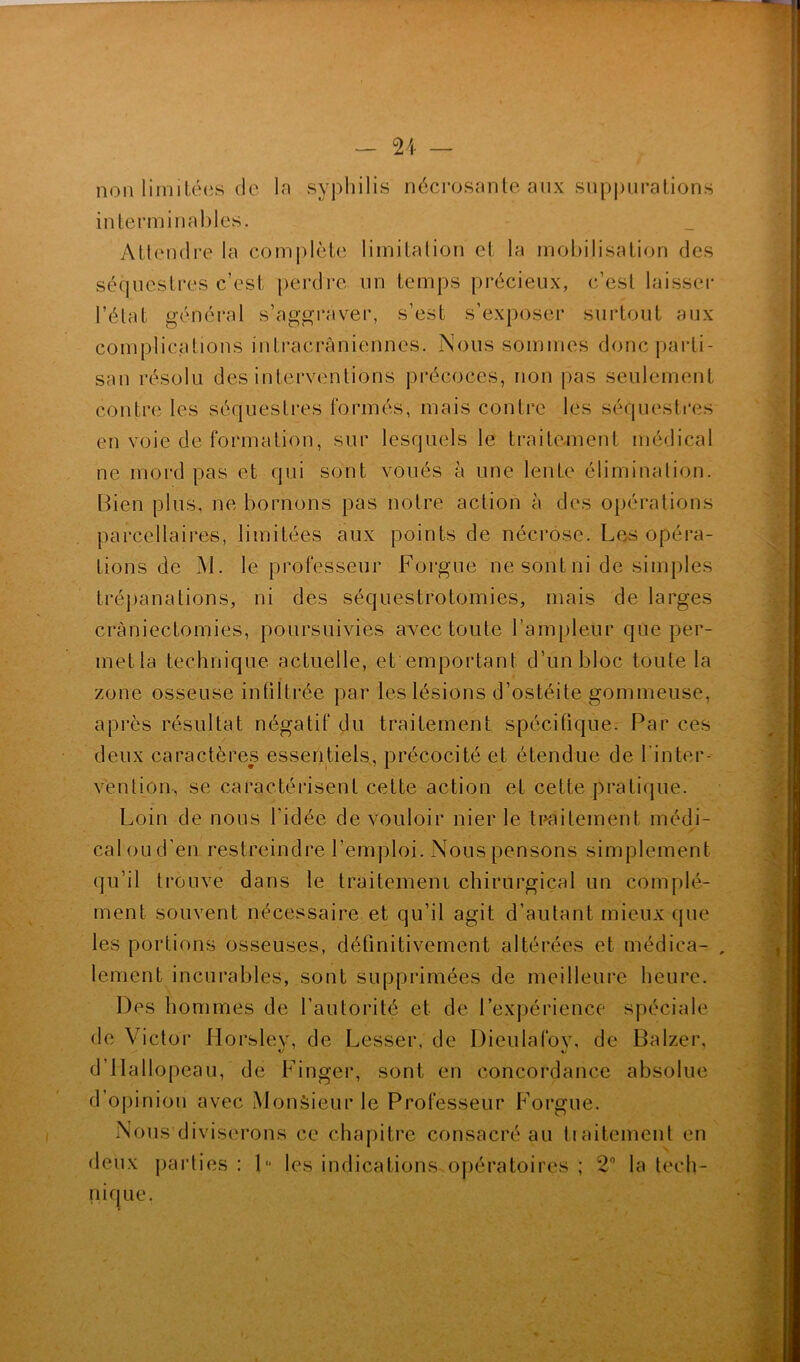 non limitées de In syphilis nécrosante aux suppurations interminables. Attendre la complète limitation et la mobilisation des séquestres c’est perdre un temps précieux, c’est laisser l’état général s’aggraver, s’est s’exposer surtout aux complications intracrâniennes. Nous sommes donc parti- san résolu des interventions précoces, non pas seulement contre les séquestres formés, mais contre les séquestres en voie de formation, sur lesquels le traitement médical ne mord pas et qui sont voués à une lente élimination. Bien plus, ne bornons pas notre action à des opérations parcellaires, limitées aux points de nécrose. Les opéra- tions de M. le professeur Forgue ne sont ni de simples trépanations, ni des séquestrotomies, mais de larges craniectomies, poursuivies avec toute l’ampleur que per- met la technique actuelle, et emportant d’un bloc toute la zone osseuse infiltrée par les lésions d’ostéite gommeuse, après résultat négatif du traitement spécifique. Par ces deux caractères essentiels, précocité et étendue de l’inter- vention, se caractérisent cette action et cette pratique. Loin de nous l'idée de vouloir nier le traitement médi- cal ou d'en restreindre l’emploi. Nous pensons simplement qu’il trouve dans le traitement chirurgical un complé- ment souvent nécessaire et qu’il agit d’autant mieux que les portions osseuses, définitivement altérées et médiea- , lement incurables, sont supprimées de meilleure heure. Des hommes de l’autorité et de l’expérience spéciale de Victor Horsley, de Lesser, de Dieulafov, de Balzer, d’IIallopeau, de Finger, sont en concordance absolue d’opinion avec Monsieur le Professeur Forgue. Nous diviserons ce chapitre consacré au traitement en deux parties : D les indications opératoires ; 2° la tech- nique.