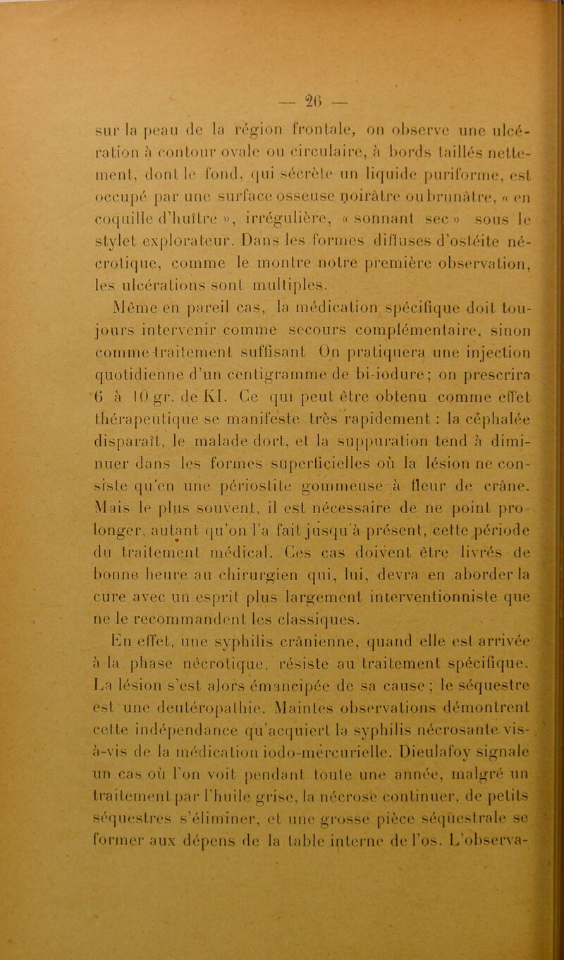 sur la peau de la région frontale, on observe une ulcé- ration h contour ovale ou circulaire, à bords taillés nette- ment, dont le fond, qui secréte un liquide puriforrne, est occupé par une surface osseuse noirâtre ou brunâtre, « en coquille d’huître », irrégulière, «sonnant sec» sous le stylet explorateur. Dans les formes diffuses d’ostéite né- crotique, comme le montre notre première observation, les ulcérations sont multiples.. Même en pareil cas, la médication spécifique doit tou- jours intervenir comme secours complémentaire, sinon comme-traitement suffisant On pratiquera une injection quotidienne d’un centigramme de bi-iodure; on prescrira (5 à 10 gr.de Kl. Ce qui peut être obtenu comme effet thérapeutique se manifeste très rapidement : la céphalée disparaît, le malade dort, et la suppuration tend à dimi- nuer dans les formes superficielles où la lésion ne con- siste qu’en une périostite gommeuse à fleur de crâne. Mais le plus souvent, il est nécessaire de ne point pro- longer, autant qu’on l’a fait jusqu'à présent, cette période du traitement médical. Ces cas doivent être livrés de bonne heure au chirurgien qui, lui, devra en aborder la cure avec un esprit plus largement interventionniste que ne le recommandent les classiques. En effet, une syphilis crânienne, quand elle est arrivée à la phase nécrotique, résiste au traitement spécifique. La lésion s’est alors émancipée de sa cause; le séquestre est une deutéropathie. Maintes observations démontrent cette indépendance qu’acquiert la syphilis nécrosante vis- à-vis de la médication iodo-mercurie 1 le. Dieulafov signale un cas où l’on voit pendant toute une année, malgré un traitement par l’huile grise, la nécrose continuer, de petits séquestres s’éliminer, et une grosse pièce séquestrale se former aux dépens de la table interne de l’os. L’observa- 1