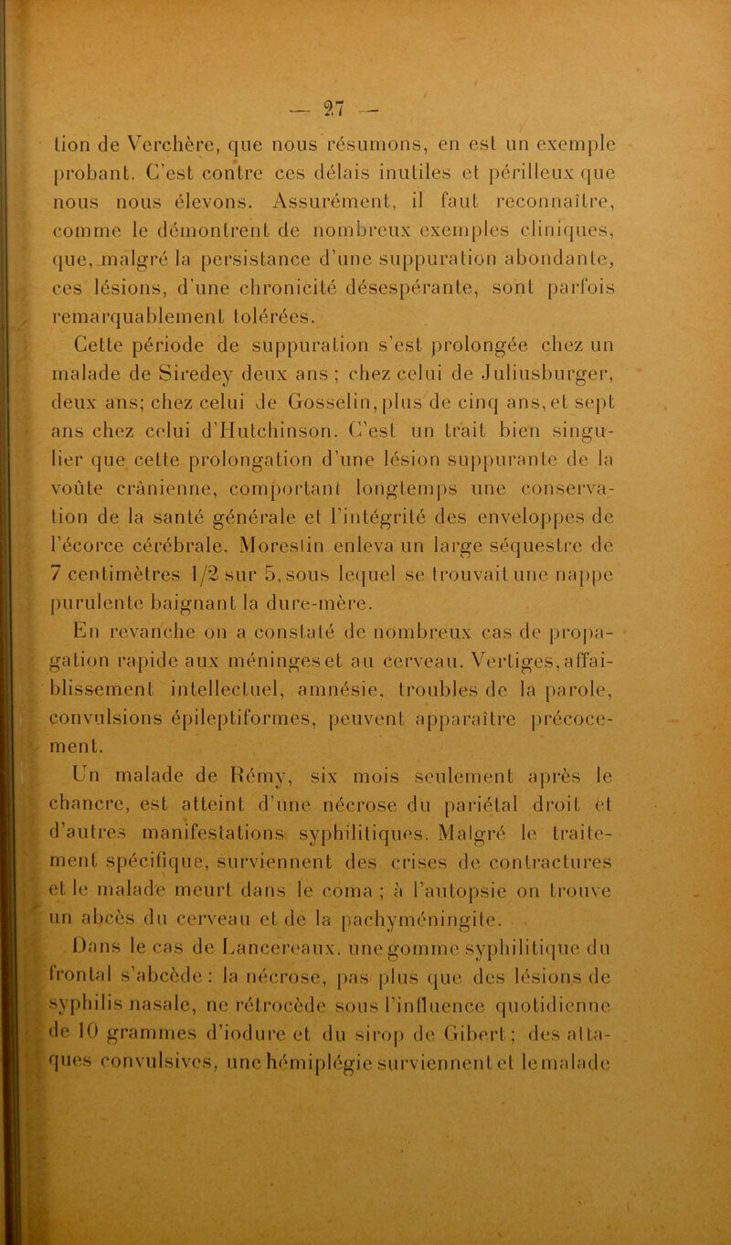 lion de Verchère, que nous résumons, en est un exemple probant. C’est contre ces délais inutiles et périlleux que nous nous élevons. Assurément, il faut reconnaître, comme le démontrent de nombreux exemples cliniques, que, malgré la persistance d’une suppuration abondante, ces lésions, d’une chronicité désespérante, sont parfois rem a rq u a b 1 e m e n L toi é ré e s. Cette période de suppuration s’est prolongée chez un malade de Siredey deux ans ; chez celui de Juliusburger, deux ans; chez celui de Gosselin, plus de cinq ans, et sept ans chez celui d’Hutchinson. C’est un trait bien singu- lier que cette prolongation d’une lésion suppurante de la voûte crânienne, comportant longtemps une conserva- tion de la santé générale et l’intégrité des enveloppes de l’écorce cérébrale. Moreslin enleva un large séquestre de 7 centimètres 1/2 sur 5, sous lequel se trouvait une nappe purulente baignant la dure-mère. En revanche on a constaté de nombreux cas de propa- gation rapide aux meningeset au cerveau. Vertiges,affai- blissement intellectuel, amnésie, troubles de la parole, convulsions épileptiformes, peuvent apparaître précoce- ment. Un malade de Rémy, six mois seulement après le chancre, est atteint d’une nécrose du pariétal droit et d’autres manifestations syphilitiques. Malgré le traite- ment spécifique, surviennent des crises de contractures et le malade meurt dans le coma ; à l’autopsie on trouve un abcès du cerveau et de la pachyméningile. Dans le cas de Lancereaux. une gomme syphilitique du frontal s’abcède: la nécrose, pas plus que des lésions de syphilis nasale, ne rétrocède sous l’influence quotidienne de 10 grammes d’iodure et du sirop de Gibert; des atta- ques convulsives, une hémiplégie surviennent et le malade