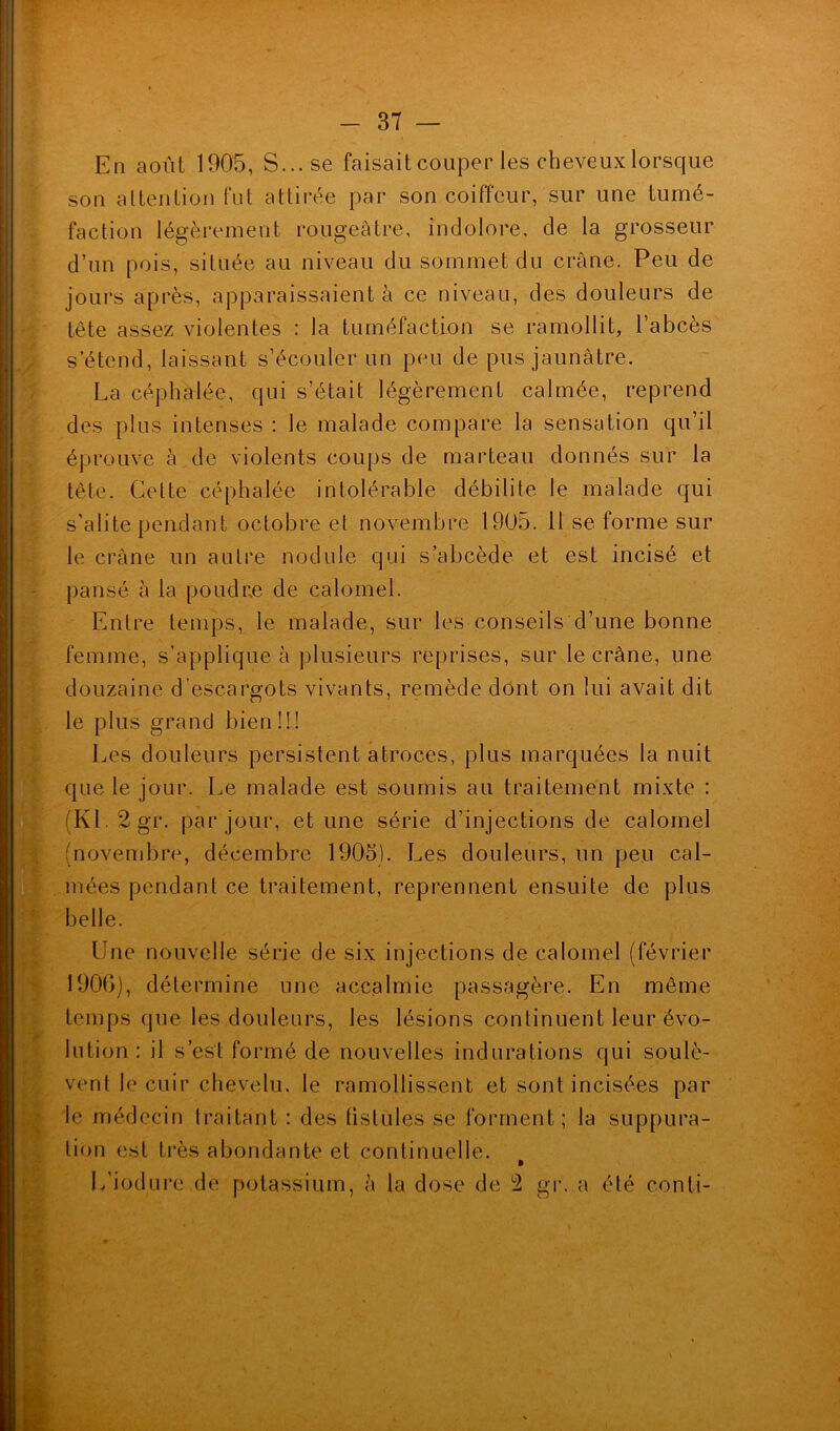 En août 1905, S... se faisait couper les cheveux lorsque son attention fut attirée par son coiffeur, sur une tumé- faction légèrement rougeâtre, indolore, de la grosseur d’un pois, située au niveau du sommet du crâne. Peu de jours après, apparaissaient à ce niveau, des douleurs de tête assez violentes : la tuméfaction se ramollit, l’abcès s’étend, laissant s’écouler un peu de pus jaunâtre. La céphalée, qui s’était légèrement calmée, reprend des plus intenses : le malade compare la sensation qu’il éprouve à de violents coups de marteau donnés sur la tête. Cette céphalée intolérable débilite le malade qui s’alite pendant octobre et novembre 1905. 11 se forme sur le crâne un autre nodule qui s’abcède et est incisé et pansé à la poudre de calomel. Entre temps, le malade, sur les conseils d’une bonne femme, s’applique à plusieurs reprises, sur le crâne, une douzaine d’escargots vivants, remède dont on lui avait dit le plus grand bien!!! Les douleurs persistent atroces, plus marquées la nuit que le jour. Le malade est soumis au traitement mixte : (KL2gr. par jour, et une série d’injections de calomel (novembre, décembre 1905). Les douleurs, un peu cal- mées pendant ce traitement, reprennent ensuite de plus belle. Une nouvelle série de six injections de calomel (février 1906), détermine une accalmie passagère. En même temps que les douleurs, les lésions continuent leur évo- lution : il s’est formé de nouvelles indurations qui soulè- vent le cuir chevelu, le ramollissent et sont incisées par le médecin traitant : des fistules se forment; la suppura- tion est très abondante et continuelle. » L’iodure de potassium, à la dose de 2 gr. a été eonti- ! ’ . ' ' ’ ‘ * 1 ' , ' * ‘-f .5 * ■ • « .. ■ I £