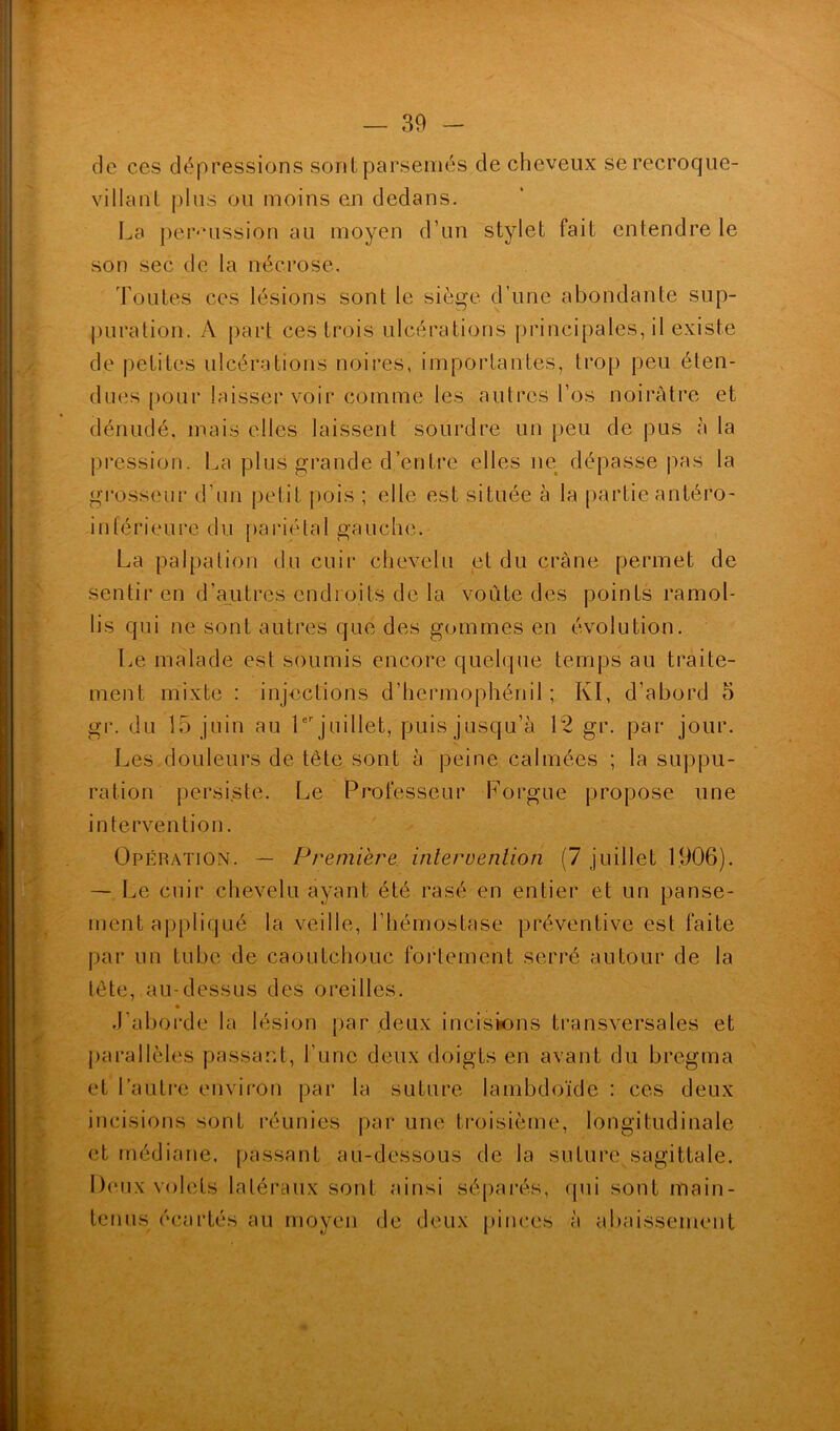 de ces dépressions sont parsemés de cheveux se recroque- villant plus ou moins en dedans. La percussion au moyen d’un stylet fait entendre le son sec de la nécrose. Toutes ces lésions sont le siège d’une abondante sup- puration. À part ces trois ulcérations principales, il existe de petites ulcérations noires, importantes, trop peu éten- dues pour laisser voir comme les autres l’os noirâtre et dénudé, mais elles laissent sourdre un peu de pus à la pression. La plus grande d’entre elles ne dépasse pas la grosseur d’un petit pois ; elle est située à la partie antéro- inférieure du pariétal gauche. La palpation du cuir chevelu et du crâne permet de sentir en d’ajutres endroits de la voûte des points ramol- lis qui ne sont autres que des gommes en évolution. Le malade est soumis encore quelque temps au traite- ment mixte : injections d’hermophénil ; Kl, d’abord 5 gr. du 15 juin au 1er juillet, puis jusqu’à 12 gr. par jour. Les douleurs de tête sont à peine calmées ; la suppu- ration persiste. Le Professeur Forgue propose une intervention. Opération. — Première intervention (7 juillet 1906). — Le cuir chevelu ayant été rasé en entier et un panse- ment appliqué la veille, l’hémostase préventive est faite par un tube de caoutchouc fortement serré autour de la tète, au-dessus des oreilles. J’aborde la lésion par deux incisions transversales et parallèles passant, l’une deux doigts en avant du bregma et l’autre environ par la suture lambdoïde : ces deux incisions sont réunies par une troisième, longitudinale et médiane, passant au-dessous de la suture sagittale. Deux volets latéraux sont ainsi séparés, qui sont main- tenus écartés au moyen de deux pinces à abaissement