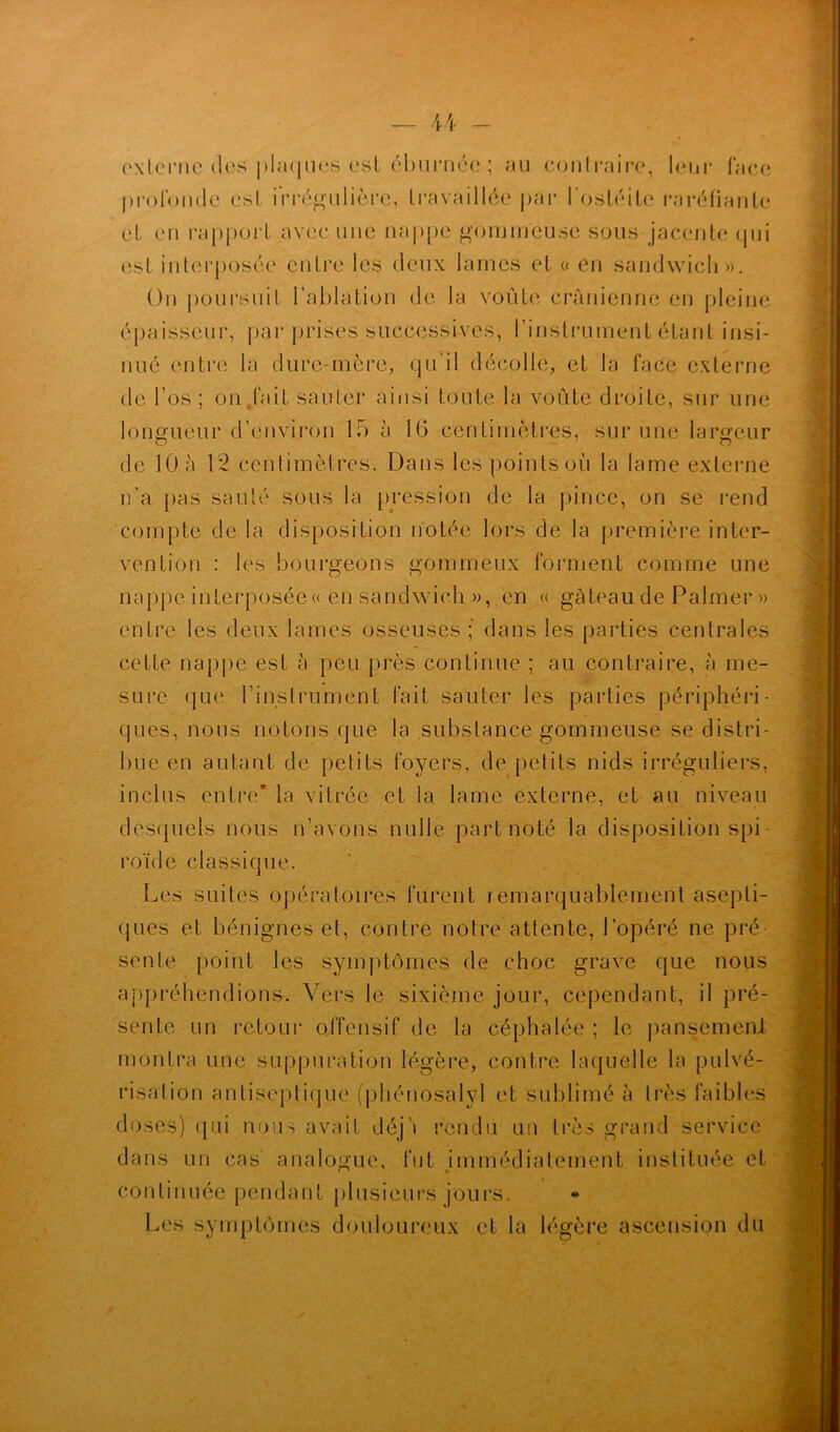 cxlcrne de-s plaques est éburnéc ; au contraire, leur face profonde est irrégulière, travaillée par l'ostéite raréfiante et en rapport avec une nappe gommeuse sous jacente oui est interposée entre les deux lames et « en sandwich». On poursuit l’ablation de la voûte crânienne en pleine épaisseur, par prises successives, l'instrument étant insi- nué entre la dure-mère, qu’il décolle, et la face externe de l’os; on fait sauter ainsi toute la voûte droite, sur une longueur d’environ 15 à 16 centimètres, sur une largeur de 10 à 12 centimètres. Dans les points où la lame externe n’a pas sauté sous la pression de la pince, on se rend compte de la disposition notée lors de la première inter- vention : les bourgeons gommeux forment comme une nappe interposée « en sandwich », en « gâteau de Palmer » entre les deux lames osseuses ; dans les parties centrales cette nappe est à peu près continue ; au contraire, à me- sure que l’instrument fait sauter les parties périphéri- ques, nous notons que la substance gommeuse se distri- bue en autant de petits foyers, de petits nids irréguliers, inclus entre* la vitrée et la lame externe, et au niveau desquels nous n’avons nulle part noté la disposition spi roïde classique. Les suites opératoires furent remarquablement asepti- ques et bénignes et, contre notre attente, l’opéré ne pré- sente point les symptômes de choc grave que nous appréhendions. Vers le sixième jour, cependant, il pré- sente un retour offensif de la céphalée ; le pansement montra une suppuration légère, contre laquelle la pulvé- risation antiseptique (phénosalyl et sublimé à très faibles doses) qui nous avait déj'i rendu un très grand service dans un cas analogue, fut immédiatement instituée et continuée pendant plusieurs jours. Les symptômes douloureux et la légère ascension du