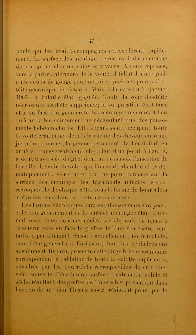 pouls qui les avait accompagnés rétrocédèrent rapide- ment. La surface des méninges se recouvrit d’une couche de bourgeons charnus sains et vivaces. .A deux reprises, vers la partie antérieure de la voûté, il fallut donner quel- ques coups de gouge pour nettoyer quelques points d’os- téite nécrotique persistante. Mais, à la date du 30 janvier 1907, la bataille était gagnée. Toute la zone d’ostéite nécrosante avait été supprimée; la suppuration était tarie et la surface bourgeonnante des méninges ne donnait lieu qu’à un faible suintement ne nécessitant que des panse- ments hebdomadaires. Elle apparaissait, occupant toute la voûte crânienne, depuis la racine des cheveux en avant jusqu’au sommet, largement échancré, de l’occipital en arrière; transversalement elle allait d’un point à l’autre, à deux travers de doigt et demi au-dessus de l’insertion de l’oreille. Le cuir chevelu, que l’on avait abandonné systé- matiquement à se rétracter pour ne point ramener sur la surface des méninges des téguments infectés, s’était recroquevillé de chaque côté, sous la forme de bourrelets irréguliers encadrant la perte de substance. Les lésions nécrotiques paraissant désormais enrayées, et le bourgeonnement de la surface méningée étant anor- mal, nous nous sommes décidé, vers le mois de mars, à recouvrir cette surface de greffes de Thiersch. Cette ten- tative a parfaitement réussi : actuellement, notre malade, dont l’état général est florissant, dont les céphalées ont absolument disparu, présente cette large brèche crânienne correspondant à l’ablation de toute la calotte supérieure, encadrée par les bourrelets recroquevillés du cuir che- velu, couverte d’une bonne surface cicatricielle solide et sèche résultant des greffes de Thiersch et présentant dans l’ensemble un plan fibreux assez résistant pour que le