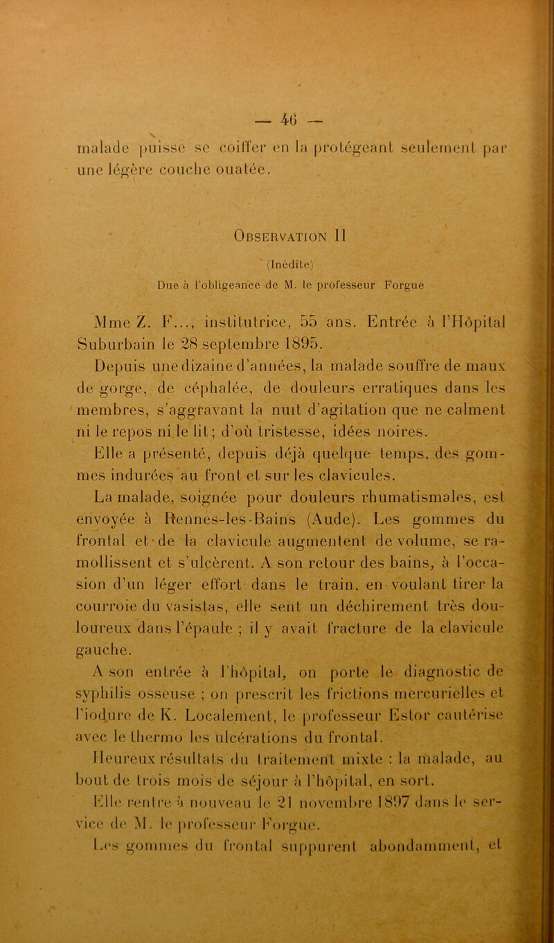 — 4(> malade puisse se coiffer en la protégeant seulement par une légère couche ouatée. Observation II (Inédile) Due à l’obligeanee de M. le professeur Forgue Mme Z. F..., institutrice, 55 ans. Entrée à l’Hôpital Suburbain le 28 septembre 1895. Depuis une dizaine d’années, la malade souffre de maux de gorge, de céphalée, de douleurs erratiques dans les membres, s’aggravant la nuit d’agitation que ne calment ni le repos ni le lit; d’où tristesse, idées noires. Elle a présenté, depuis déjà quelque temps, des gom- mes indurées au front et sur les clavicules. La malade, soignée pour douleurs rhumatismales, est envoyée à Rennes-les-Bains (Aude). Les gommes du frontal et de la clavicule augmentent de volume, se ra- mollissent et s’ulcèrent. A son retour des bains, à l’occa- sion d’un léger effort- dans le train, en voulant tirer la courroie du vasistas, elle sent un déchirement très dou- loureux dans l’épaule ; il y avait fracture de la clavicule gauche. A son entrée à l’hôpital, on porte le diagnostic de syphilis osseuse ; on prescrit les frictions mercurielles et l'iodure de K. Localement, le professeur Estor cautérise avec le thermo les ulcérations du frontal. Heureux résultats du traitement mixte : la malade, au bout de trois mois de séjour à l’hôpital, en sort. Elle rentre à nouveau le 21 novembre 1897 dans le ser- vice de M. le professeur Forgue. Les gommes du frontal suppurent abondamment, et