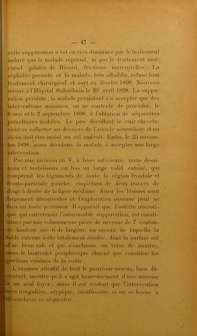 cette suppuration n’est en rien diminuée par le traitement induré que la malade reprend, ni parle traitement mer- curiel (pilules de Ricord, frictions mercurielles). La céphalée persiste et la malade, très affaiblie, refuse tout traitement chirurgical et sort en février 1898. Nouveau retour à l’Hôpital Suburbain le 20 avril 1898. La suppu- ration persiste ; la malade persistant à n’accepter que des interventions minimes, on se contente de procéder, le 6 mai et le 2 septembre 1898, à l’ablation de séquestres parcellaires mobiles. Le pus décollant le cuir chevelu, vient se collecter au-dessous de l'arcade sourcilière et un abcès doit être incisé en cet endroit. Enfin, le 25 novem. bre 1898, nous décidons la malade à accepter une large intervention. Par une incision en V, à base inférieure, nous dessi- lions et mobilisons en bas un large volet cutané, qui comprend les téguments de toute la région frontale et fronto-pariétale gauche, empiétant de deux travers de doigt à droite de la ligne médiane. Ainsi les lésions sont largement découvertes et l’exploration osseuse peut se faire en toute précision. Il apparaît que l'ostéite nécroti- que, qui entretenait l'intarissable suppuration, estconsti- tituée par une volumineuse pièce de nécrose de 7 centirn. de hauteur sur G de largeur, au niveau de laquelle la table externe a été totalement érodée, dont la surface est d’un brun sale et qui s’enchàsse, en verre de montre, 'sous le bourrelet périphérique éburné que constitue les portions voisines de la voûte. L’examen attentif de tout le pourtour osseux, bien dé- couvert, montre qu'il s’agit heureusement d'une nécrose à un seul foyer; mais il est évident que l’intervention sera irrégulière, atypique, insuffisante, si on se, borne à désenclaver ce séquestre .