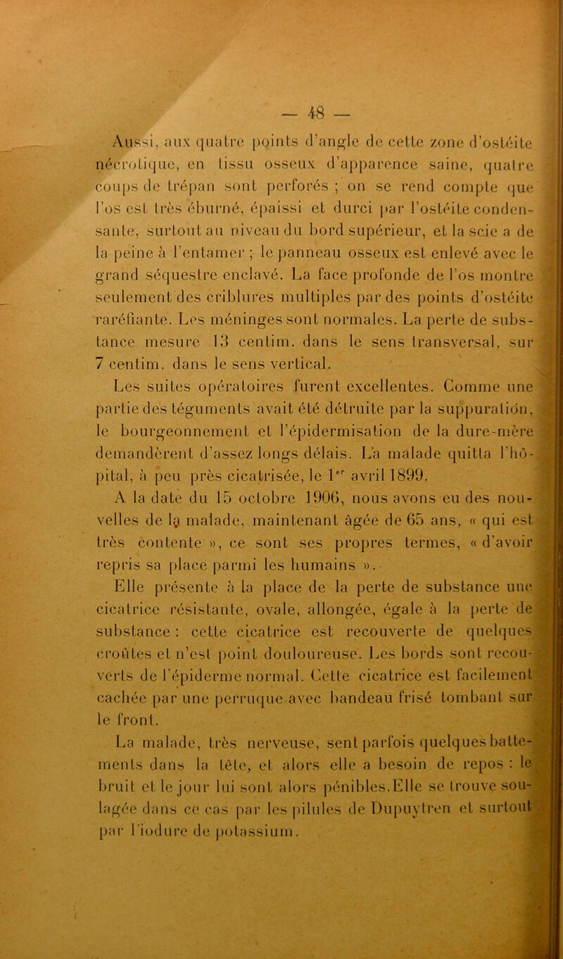 Aussi, aux quatre points d’angle de cette zone d’ostéite nécrotique, en tissu osseux d’apparence saine, quatre coups de trépan sont perforés ; on se rend compte que l’os est très éburné, épaissi et durci par l’ostéite conden- sante, surtout au niveau du bord supérieur, et la scie a de la peine à l’entamer ; le panneau osseux est enlevé avec le grand séquestre enclavé. La face profonde de l’os montre seulement des criblures multiples par des points d’ostéite raréfiante. Les méninges sont normales. La perte de subs- tance mesure 13 centim. dans le sens transversal, sur 7 centim. dans le sens vertical. Les suites opératoires furent excellentes. Comme une partie des téguments avait été détruite par la suppuration, le bourgeonnement et l’épidermisation de la dure-mère demandèrent d’assez longs délais. La malade quitta l’hô- pital, à peu près cicatrisée, le lpp avril 1899. A la date du 15 octobre 1906, nous avons eu des nou- velles de 1§ malade, maintenant âgée de 65 ans, « qui est très contente », ce sont ses propres termes, « d’avoir repris sa place parmi les humains ». Elle présente à la place de la perte de substance une cicatrice résistante, ovale, allongée, égale à la perte de substance : cette cicatrice est recouverte de quelques croûtes et n’est point douloureuse. Les bords sont recou- verts de l’épiderme normal. Cette cicatrice est facilement cachée par une perruque avec bandeau frisé tombant sur le front. La malade, très nerveuse, sent parfois quelques batte- ments dans la tête, et alors elle a besoin de repos: le^ bruit et le jour lui sont alors pénibles.Elle se trouve sou- lagée dans ce cas par les pilules de Dupuytren et surtout par l’iodure de potassium.