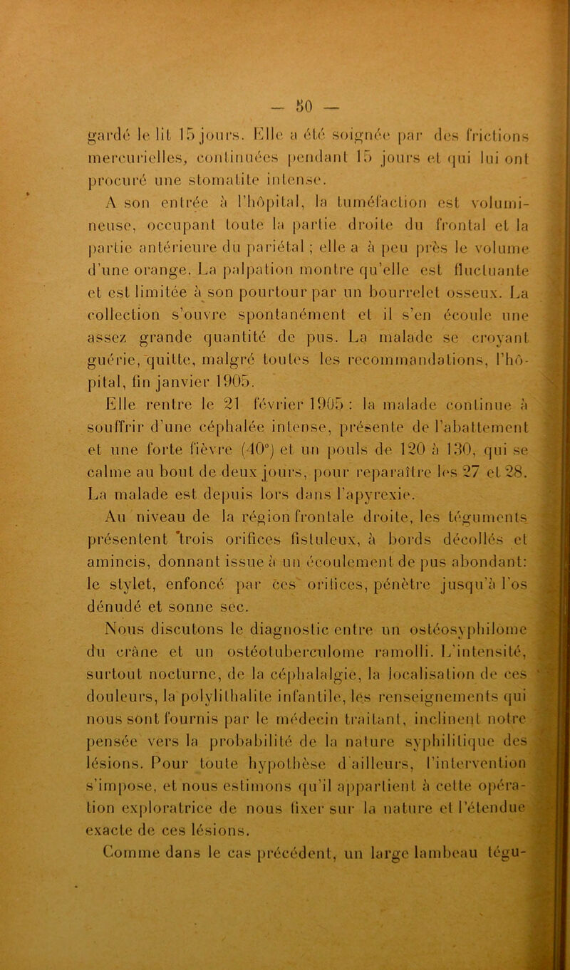 - r> o — gardé le lit 15 jours. Elle a été soignée par des frictions mercurielles, continuées pendant 15 jours et qui lui ont procuré une stomatite intense. A son entrée à l’hôpital, la tuméfaction est volumi- neuse, occupant toute la partie droite du frontal et la partie antérieure du pariétal ; elle a à peu près le volume d’une orange. La palpation montre qu’elle est fluctuante et est limitée à son pourtour par un bourrelet osseux. La collection s’ouvre spontanément et il s’en écoule une assez grande quantité de pus. La malade se croyant guérie, quitte, malgré toutes les recommandations, l’hô- pital, fin janvier 1905. Elle rentre le 21 février 1905 : la malade continue à souffrir d’une céphalée intense, présente de l’abattement et une forte fièvre (40°) et un pouls de 120 à 130, qui se calme au bout de deux jours, pour reparaître les 27 et 28. La malade est depuis lors dans l’apyrcxie. Au niveau de la région frontale droite, les téguments, présentent 'trois orifices fistuleux, à bords décollés et amincis, donnant issue à un écoulement de pus abondant: le stylet, enfoncé par ces orifices, pénètre jusqu’à l'os dénudé et sonne sec. Nous discutons le diagnostic entre un ostéosyphilome du crâne et un ostéotuberculome ramolli. L’intensité, surtout nocturne, de la céphalalgie, la localisation de ces douleurs, la polylilhalite infantile, les renseignements qui nous sont fournis par le médecin traitant, inclinent notre pensée vers la probabilité de la nature syphilitique des lésions. Pour toute hypothèse d ailleurs, l’intervention s’impose, et nous estimons qu’il appartient à celle opéra- tion exploratrice de nous fixer sur la nature et l’étendue exacte de ces lésions. Comme dans le cas précédent, un large lambeau tégu-