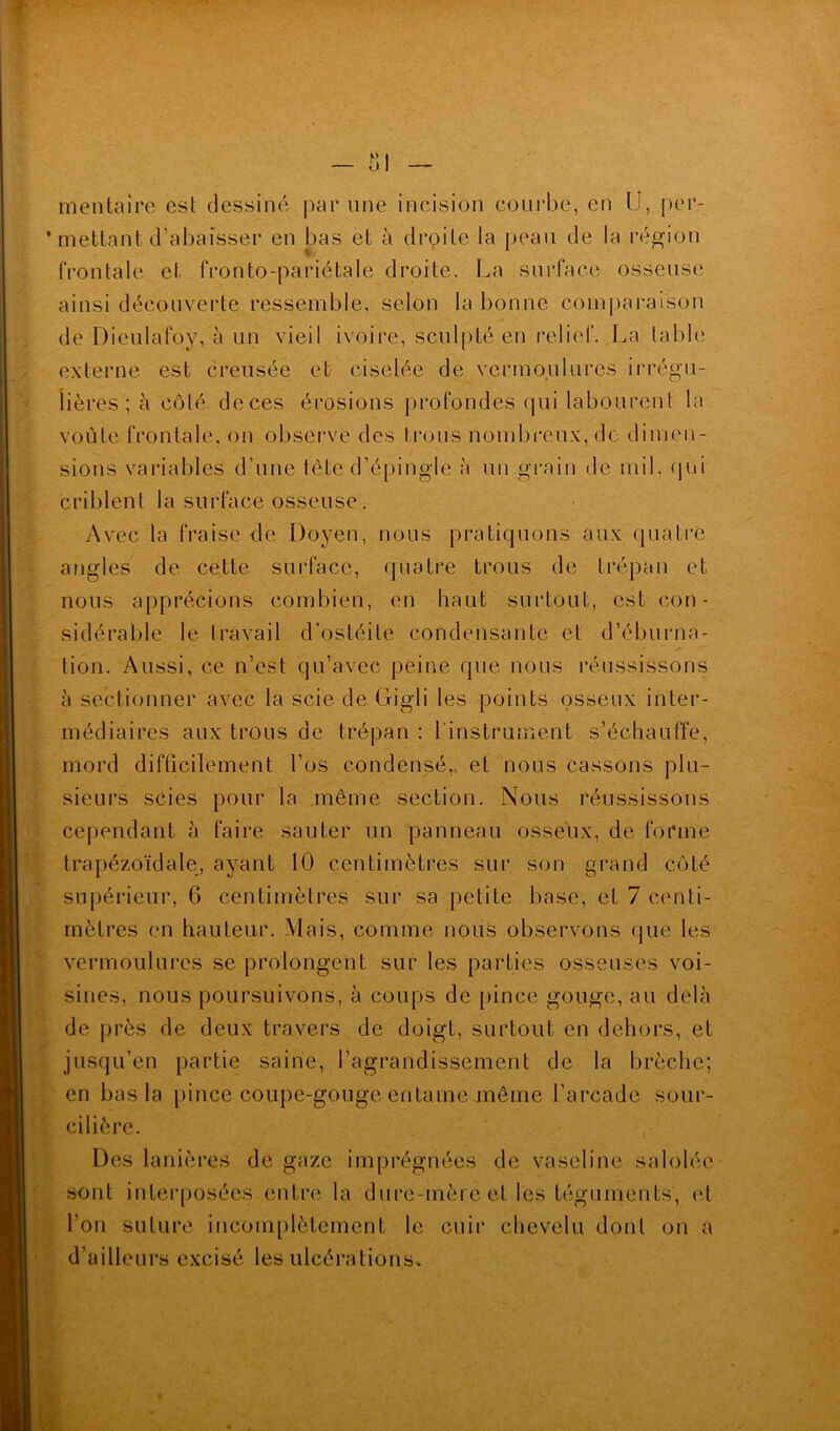 mentaire est dessiné par une incision courbe, en U, per- mettant d’abaisser en bas et à droite la peau de la région frontale et fronto-pariétale droite. La surface osseuse ainsi découverte ressemble, selon la bonne comparaison de Diculafoy, à un vieil ivoire, sculpté en relief. La table externe est creusée et ciselée de vermoulures irrégu- lières ; à côté deces érosions profondes qui labourent la voûte frontale, on observe des I rons nombreux, do dimen- sions variables d’une tète d’épingle à un grain de mil, (pii criblent la surface osseuse. Avec la fraise de Doyen, nous pratiquons aux quatre angles de cette surface, quatre trous de trépan et nous apprécions combien, en haut surtout, est con- sidérable le travail d’ostéite condensante et d’éburna- tion. Aussi, ce n’est qu’avec peine que nous réussissons à sectionner avec la scie de Gigli les points osseux inter- médiaires aux trous de trépan : l'instrument s’échauffe, mord difficilement l’os condensé, et nous cassons plu- sieurs scies pour la même section. Nous réussissons cependant à faire sauter un panneau osseux, de forme trapézoïdale, ayant 10 centimètres sur son grand côté supérieur, G centimètres sur sa petite base, et 7 centi- mètres en hauteur. Mais, comme nous observons que les vermoulures se prolongent sur les parties osseuses voi- sines, nous poursuivons, à coups de pince gouge, au delà de près de deux travers de doigt, surtout en dehors, et jusqu’en partie saine, l’agrandissement de la brèche; en bas la pince coupe-gouge entame même l’arcade sour- cilière. Des lanières de gaze imprégnées de vaseline salolée sont interposées entre la dure-mère et les téguments, et l’on suture incomplètement le cuir chevelu dont on a d’ailleurs excisé les ulcérations.