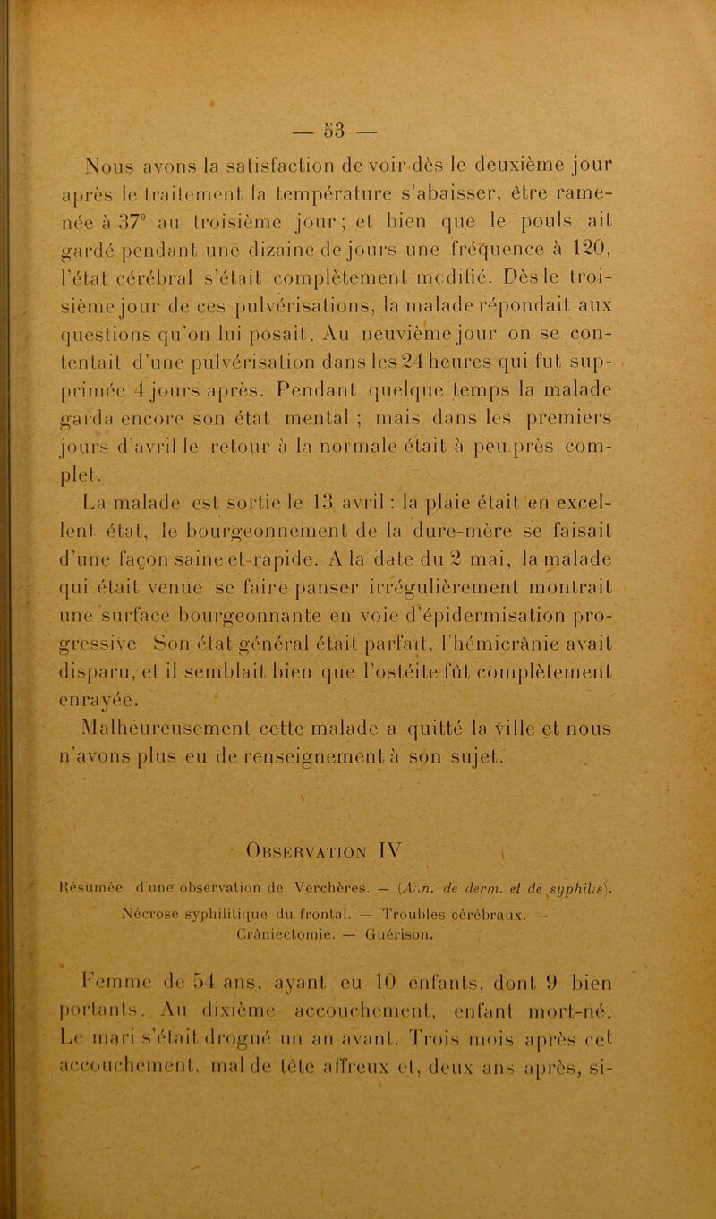 Nous avons la satisfaction devoir dès le deuxième jour après le traitement la température s’abaisser, être rame- née à 37° au troisième jour; et bien que le pouls ait gardé pendant une dizaine de jours une fréquence à 120, l’état cérébral s’était complètement mcdiüé. Dès le troi- sième jour de ces pulvérisations, la malade répondait aux questions qu’on lui posait. Au neuvième jour on se con- tentait d’une pulvérisation dans les 24 heures qui fut sup- primée 4 jours après. Pendant quelque temps la malade garda encore son état mental ; mais dans les premiers jours d’avril le retour à la normale était à peu près com- plet. La malade est sortie le 13 avril : la plaie était en excel- lent état, le bourgeonnement de la dure-mère se faisait d’une façon saine et rapide. A la date du 2 mai, la malade qui était venue se faire panser irrégulièrement montrait une surface bourgeonnante en voie d’épidermisation pro- gressive Son état général était parfait, 1 hémicrânie avait disparu, et il semblait bien que l’ostéite fût complètement enrayée. Malheureusement cette malade a quitté la Ville et nous n’avons plus eu de renseignement à son sujet. Observation IV ' / i ' Résumée d une observation de Verchères. — (Ar,n. de demi, el de syphilis). Nécrose syphilitique du frontal. — Troubles cérébraux. — Crûniectomic. — Guérison. Femme de 54 ans, ayant eu 10 épiants, dont 9 bien portants. Au dixième accouchement, enfant mort-né. Le mari s’était drogué un an avant. Trois mois après cet accouchement, mal de tête affreux el, deux ans après, si-