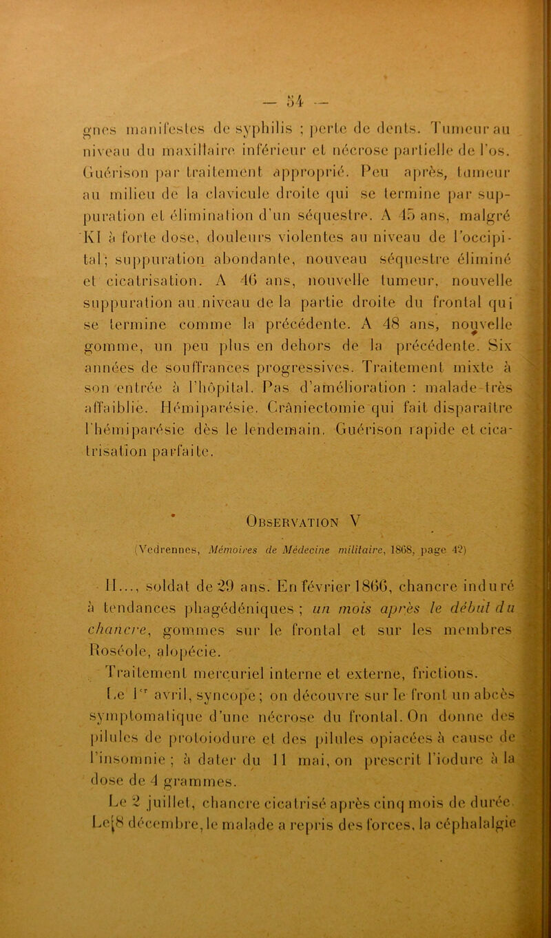 g nés manifestes de syphilis ; perle de dents. Tumeur au niveau du maxillaire inférieur et nécrose partielle de l’os. Guérison par traitement approprié. Peu après, tumeur au milieu de la clavicule droite qui se termine par sup- puration et élimination d’un séquestre. A 45 ans, malgré Kl à forte dose, douleurs violentes au niveau de l’occipi- tal ; suppuration abondante, nouveau séquestre éliminé et cicatrisation. A 4G ans, nouvelle tumeur, nouvelle suppuration au niveau de la partie droite du frontal qui se termine comme la précédente. A 48 ans, nouvelle gomme, un peu plus en dehors de la précédente. Six années de souffrances progressives. Traitement mixte à son entrée à l’hôpital. Pas d’amélioration : malade-très affaiblie. Hémiparésie. Craniectomie qui fait disparaître l’hémiparésie dès le lendemain, Guérison rapide et cica- trisation parfaite. Observation V (Vedrennes, Mémoires de Médecine militaire, 18(38, page 42) 11..., soldat de29 ans. En février 1866, chancre induré ii tendances phagédéniques ; an mois après le début du chancre, gommes sur le frontal et sur les membres Roséole, alopécie. Traitement mercuriel interne et externe, frictions. Ce l<r avril, syncope; on découvre sur le front un abcès symptomatique d’une nécrose du frontal. On donne des pilules de protoiodure et des pilules opiacées à cause de l’insomnie; à dater du 11 mai, on prescrit l’iodure à la dose de 4 grammes. Le 2 juillet, chancre cicatrisé après cinq mois de durée Le[8 décembre, le malade a repris des forces, la céphalalgie