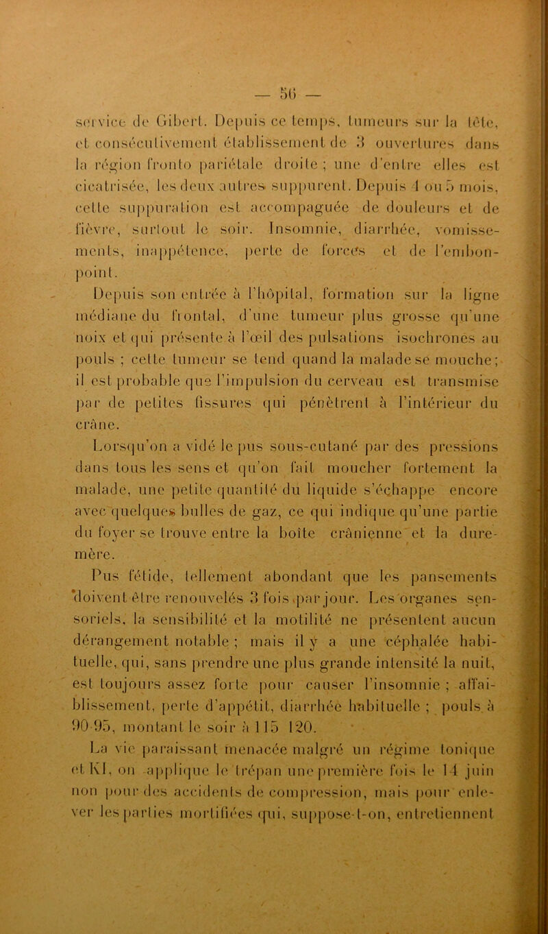 service de Gibert. Depuis ce temps, tumeurs sur la tète, et consécutivement établissement de 3 ouvertures dans la région fronto pariétale droite; une d’entre elles est cicatrisée, les deux autres suppurent. Depuis 1 ou 5 mois, celle suppuration est accompaguée de douleurs et de fièvre, surtout le soir. Insomnie, diarrhée, vomisse- ments, inappétence, perte de forces et de l’embon- point. Depuis son entrée à l’hôpital, formation sur la ligne médiane du frontal, d’une tumeur plus grosse qu’une noix et qui présente à l’œil des pulsations isochrones au pouls ; cette tumeur se tend quand la malade se mouche; il est probable que l’impulsion du cerveau est transmise par de petites fissures qui pénètrent à l’intérieur du crâne. Lorsqu’on a vidé le pus sous-cutané par des pressions dans tous les sens et qu’on fait moucher fortement la malade, une petite quantité du liquide s’échappe encore avec quelques bulles de gaz, ce qui indique qu’une partie du foyer se trouve entre la boîte crânienne et la dure- mère. Pus fétide, tellement abondant que les pansements doivent être renouvelés 3 fois par jour. Les'organes sen- soriels, la sensibilité et la motilité ne présentent aucun dérangement notable ; mais il ÿ a une céphalée habi- tuelle, qui, sans prendre une plus grande intensité la nuit, est toujours assez forte pour causer l’insomnie ; affai- blissement, perte d’appétit, diarrhée habituelle ; pouls, à 90-95, montant le soir à 115 120. La vie paraissant menacée malgré un régime tonique et Kl, on applique h' trépan une première fois le 14 juin non pour des accidents de compression, mais pour enle- ver les parties mortifiées qui, suppose-t-on, entretiennent