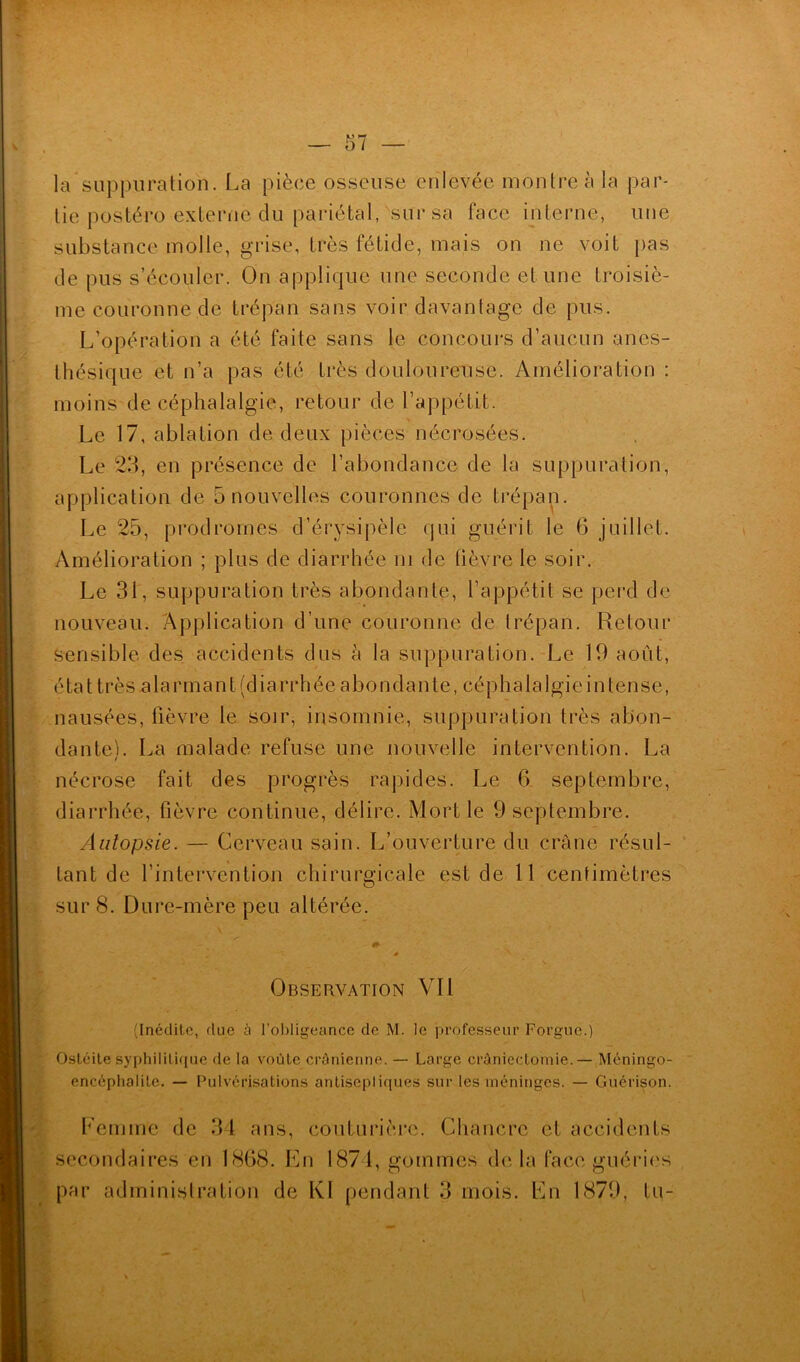 la suppuration. La pièce osseuse enlevée montre à la par- tie postéro externe clu pariétal, sur sa face interne, une substance molle, grise, très fétide, mais on ne voit pas de pus s’écouler. On applique une seconde et une troisiè- me couronne de trépan sans voir davantage de pus. L’opération a été faite sans le concours d’aucun anes- thésique et n’a pas été très douloureuse. Amélioration : moins de céphalalgie, retour de l’appétit. Le 17, ablation de deux pièces nécrosées. Le 23, en présence de l’abondance de la suppuration, application de 5 nouvelles couronnes de trépan. Le 25, prodromes d’érysipèle qui guérit le 6 juillet. Amélioration ; plus de diarrhée ni de lièvre le soir. Le 31, suppuration très abondante, l’appétit se perd de nouveau. Application d’une couronne de trépan. Retour sensible des accidents dus à la suppuration. Le 19 août, é t a 11 r è s a 1 a r î n a n t ( d i a r r h é e a b o n d a n t e, c é p h a 1 a 1 g i e i n t e n s e, nausées, fièvre le soir, insomnie, suppuration très abon- dante). La malade refuse une nouvelle intervention. La nécrose fait des progrès rapides. Le 6 septembre, diarrhée, fièvre continue, délire. Mort le 9 septembre. Autopsie. — Cerveau sain. L’ouverture du crâne résul- tant de l’intervention chirurgicale est de 11 centimètres sur 8. Dure-mère peu altérée. » Observation Vil (Inédite, fine à l’obligeance de M. le professeur Forgue.) Ostéite syphilitique de la voûte crânienne. — Large craniectomie. — Méningo- encéphalite. — Pulvérisations antisepliques sur les méninges. — Guérison. Femme de 34 ans, couturière. Chancre et accidents secondaires en 1868. En 187 1, gommes de la face guéries