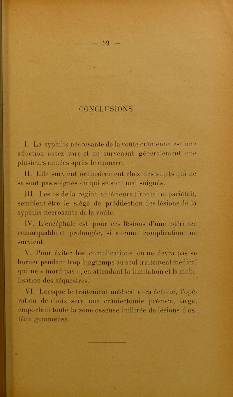 CONCLUSIONS / I. La syphilis nécrosante de la voûte crânienne est une affection assez rare et ne survenant généralement que plusieurs années après le chancre. IL Elle survient ordinairement chez des sujets qui ne se sont pas soignés ou qui se sont mal soignés. III. Les os de la région antérieure (frontal et pariétal), semblent être le siège de prédilection des lésions de la syphilis nécrosante de la voûte. IV. L’encéphale est pour ces lésions d’une tolérance remarquable et prolongée, si aucune complication ne survient. V. Pour éviter les complications on ne devra pas se borner pendant trop longtemps au seul traitement médical qui ne « mord pas », en attendant la limitation et la mobi- lisation des séquestres. K v VI. Lorsque le traitement médical aura échoué, l’opé- ration de choix sera une craniectomie précoce, large, emportant toute la zone osseuse infiltrée de lésions d’os- , « téite gommeuse. /